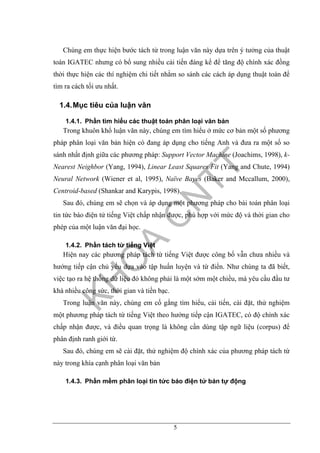 5
Chúng em thực hiện bước tách từ trong luận văn này dựa trên ý tưởng của thuật
toán IGATEC nhưng có bổ sung nhiều cải tiến đáng kể để tăng độ chính xác đồng
thời thực hiện các thí nghiệm chi tiết nhằm so sánh các cách áp dụng thuật toán để
tìm ra cách tối ưu nhất.
1.4.Mục tiêu của luận văn
1.4.1. Phần tìm hiểu các thuật toán phân loại văn bản
Trong khuôn khổ luận văn này, chúng em tìm hiểu ở mức cơ bản một số phương
pháp phân loại văn bản hiện có đang áp dụng cho tiếng Anh và đưa ra một số so
sánh nhất định giữa các phương pháp: Support Vector Machine (Joachims, 1998), k-
Nearest Neighbor (Yang, 1994), Linear Least Squares Fit (Yang and Chute, 1994)
Neural Network (Wiener et al, 1995), Naïve Bayes (Baker and Mccallum, 2000),
Centroid-based (Shankar and Karypis, 1998).
Sau đó, chúng em sẽ chọn và áp dụng một phương pháp cho bài toán phân loại
tin tức báo điện tử tiếng Việt chấp nhận được, phù hợp với mức độ và thời gian cho
phép của một luận văn đại học.
1.4.2. Phần tách từ tiếng Việt
Hiện nay các phương pháp tách từ tiếng Việt được công bố vẫn chưa nhiều và
hướng tiếp cận chủ yếu dựa vào tập huấn luyện và từ điển. Như chúng ta đã biết,
việc tạo ra hệ thống dữ liệu đó không phải là một sớm một chiều, mà yêu cầu đầu tư
khá nhiều công sức, thời gian và tiền bạc.
Trong luận văn này, chúng em cố gắng tìm hiểu, cải tiến, cài đặt, thử nghiệm
một phương pháp tách từ tiếng Việt theo hướng tiếp cận IGATEC, có độ chính xác
chấp nhận được, và điều quan trọng là không cần dùng tập ngữ liệu (corpus) để
phân định ranh giới từ.
Sau đó, chúng em sẽ cài đặt, thử nghiệm độ chính xác của phương pháp tách từ
này trong khía cạnh phân loại văn bản
1.4.3. Phần mềm phân loại tin tức báo điện tử bán tự động
 
