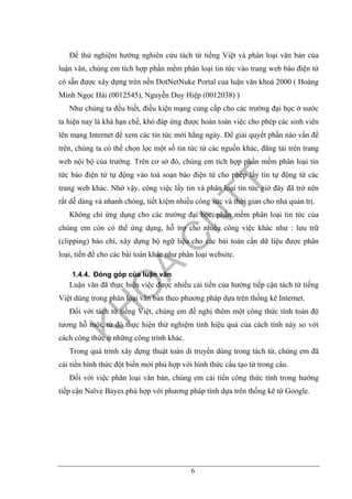 6
Để thử nghiệm hướng nghiên cứu tách từ tiếng Việt và phân loại văn bản của
luận văn, chúng em tích hợp phần mềm phân loại tin tức vào trang web báo điện tử
có sẵn được xây dựng trên nền DotNetNuke Portal của luận văn khoá 2000 ( Hoàng
Minh Ngọc Hải (0012545), Nguyễn Duy Hiệp (0012038) )
Như chúng ta đều biết, điều kiện mạng cung cấp cho các trường đại học ở nước
ta hiện nay là khá hạn chế, khó đáp ứng được hoàn toàn việc cho phép các sinh viên
lên mạng Internet để xem các tin tức mới hằng ngày. Để giải quyết phần nào vấn đề
trên, chúng ta có thể chọn lọc một số tin tức từ các nguồn khác, đăng tải trên trang
web nội bộ của trường. Trên cơ sở đó, chúng em tích hợp phần mềm phân loại tin
tức báo điện tử tự động vào toà soạn báo điện tử cho phép lấy tin tự động từ các
trang web khác. Nhờ vậy, công việc lấy tin và phân loại tin tức giờ đây đã trở nên
rất dễ dàng và nhanh chóng, tiết kiệm nhiều công sức và thời gian cho nhà quản trị.
Không chỉ ứng dụng cho các trường đại học, phần mềm phân loại tin tức của
chúng em còn có thể ứng dụng, hỗ trợ cho nhiều công việc khác như : lưu trữ
(clipping) báo chí, xây dựng bộ ngữ liệu cho các bài toán cần dữ liệu được phân
loại, tiền đề cho các bài toán khác như phân loại website.
1.4.4. Đóng góp của luận văn
Luận văn đã thực hiện việc được nhiều cải tiến của hướng tiếp cận tách từ tiếng
Việt dùng trong phân loại văn bản theo phương pháp dựa trên thống kê Internet.
Đối với tách từ tiếng Việt, chúng em đề nghị thêm một công thức tính toán độ
tương hỗ mới, từ đó thực hiện thử nghiệm tính hiệu quả của cách tính này so với
cách công thức ở những công trình khác.
Trong quá trình xây dựng thuật toán di truyền dùng trong tách từ, chúng em đã
cải tiến hình thức đột biến mới phù hợp với hình thức cấu tạo từ trong câu.
Đối với việc phân loại văn bản, chúng em cải tiến công thức tính trong hướng
tiếp cận Naïve Bayes phù hợp với phương pháp tính dựa trên thống kê từ Google.
 