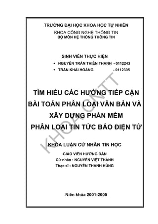 TRƯỜNG ĐẠI HỌC KHOA HỌC TỰ NHIÊN
KHOA CÔNG NGHỆ THÔNG TIN
BỘ MÔN HỆ THỐNG THÔNG TIN
SINH VIÊN THỰC HIỆN
NGUYỄN TRẦN THIÊN THANH - 0112243
TRẦN KHẢI HOÀNG - 0112305
TÌM HIỂU CÁC HƯỚNG TIẾP CẬN
BÀI TOÁN PHÂN LOẠI VĂN BẢN VÀ
XÂY DỰNG PHẦN MỀM
PHÂN LOẠI TIN TỨC BÁO ĐIỆN TỬ
KHÓA LUẬN CỬ NHÂN TIN HỌC
GIÁO VIÊN HƯỚNG DẪN
Cử nhân : NGUYỄN VIỆT THÀNH
Thạc sĩ : NGUYỄN THANH HÙNG
Niên khóa 2001-2005
 