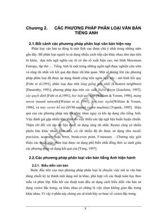 8
Chương 2. CÁC PHƯƠNG PHÁP PHÂN LOẠI VĂN BẢN
TIẾNG ANH
2.1.Bối cảnh các phương pháp phân loại văn bản hiện nay
Phân loại văn bản tự động là một lĩnh vực được chú ý nhất trong những năm
gần đây. Để phân loại người ta sử dụng nhiều cách tiếp cận khác nhau như dựa trên
từ khóa, dựa trên ngữ nghĩa các từ có tần số xuất hiện cao, mô hình Maximum
Entropy, tập thô … Tiếng Anh là một trong những ngôn ngữ được nghiên cứu sớm
và rộng rãi nhất với kết quả đạt được rất khả quan. Một số lượng lớn các phương
pháp phân loại đã được áp dụng thành công trên ngôn ngữ này : mô hình hồi quy
[Fuhr et al,1991], phân loại dựa trên láng giềng gần nhất (k-nearest neighbors)
[Dasarathy, 1991], phương pháp dựa trên xác suất Naïve Bayes [Joachims, 1997],
cây quyết định [Fuhr et al,1991], học luật quy nạp [William & Yoram, 1996], mạng
nơron (neural network)[Wiener et al, 1995], học trực tuyến[William & Yoram,
1996], và máy vector hỗ trợ (SVM-support vector machine) [Vapnik, 1995]. Hiệu
quả của các phương pháp này rất khác nhau ngay cả khi áp dụng cho tiếng Anh.
Việc đánh giá gặp nhiều khó khăn do việc thiếu các tập ngữ liệu huấn luyện chuẩn.
Thậm chí đối với tập dữ liệu được sử dụng rộng rãi nhất, Reuter cũng có nhiều
phiên bản khác nhau. Hơn nữa, có rất nhiều độ đo được sử dụng như recall,
precision, accuracy hoặc error, break-even point, F-measure …Chương này giới
thiệu các thuật toán phân loại được sử dụng phổ biến nhất đồng thời so sánh giữa
các phương pháp sử dụng kết quả của [Yang, 1997].
2.2.Các phương pháp phân loại văn bản tiếng Anh hiện hành
2.2.1. Biểu diễn văn bản
Bước đầu tiên của mọi phương pháp phân loại là chuyển việc mô tả văn bản
dùng chuỗi ký tự thành một dạng mô tả khác, phù hợp với các thuật toán học theo
mẫu và phân lớp. Hầu hết các thuật toán đều sử dụng cách biểu diễn văn bản sử
dụng vector đặc trưng, sự khác nhau có chăng là việc chọn không gian đặc trưng
khác nhau. Vì vậy ở phần này chúng em sẽ trình bày sơ lược về vector đặc trưng.
 