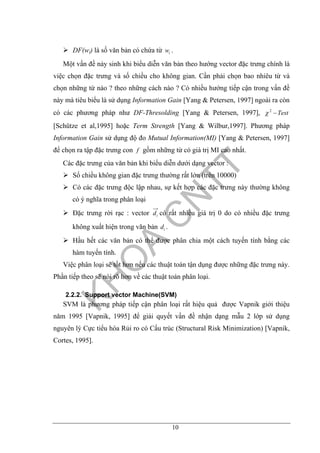 10
DF(wi) là số văn bản có chứa từ iw .
Một vấn đề nảy sinh khi biểu diễn văn bản theo hướng vector đặc trưng chính là
việc chọn đặc trưng và số chiều cho không gian. Cần phải chọn bao nhiêu từ và
chọn những từ nào ? theo những cách nào ? Có nhiều hướng tiếp cận trong vấn đề
này mà tiêu biểu là sử dụng Information Gain [Yang & Petersen, 1997] ngoài ra còn
có các phương pháp như DF-Thresolding [Yang & Petersen, 1997], Test−2
χ
[Schütze et al,1995] hoặc Term Strength [Yang & Wilbur,1997]. Phương pháp
Information Gain sử dụng độ đo Mutual Information(MI) [Yang & Petersen, 1997]
để chọn ra tập đặc trưng con f gồm những từ có giá trị MI cao nhất.
Các đặc trưng của văn bản khi biểu diễn dưới dạng vector :
Số chiều không gian đặc trưng thường rất lớn (trên 10000)
Có các đặc trưng độc lập nhau, sự kết hợp các đặc trưng này thường không
có ý nghĩa trong phân loại
Đặc trưng rời rạc : vector id có rất nhiều giá trị 0 do có nhiều đặc trưng
không xuất hiện trong văn bản id .
Hầu hết các văn bản có thể được phân chia một cách tuyến tính bằng các
hàm tuyến tính.
Việc phân loại sẽ tốt hơn nếu các thuật toán tận dụng được những đặc trưng này.
Phần tiếp theo sẽ nói rõ hơn về các thuật toán phân loại.
2.2.2. Support vector Machine(SVM)
SVM là phương pháp tiếp cận phân loại rất hiệu quả được Vapnik giới thiệu
năm 1995 [Vapnik, 1995] để giải quyết vấn đề nhận dạng mẫu 2 lớp sử dụng
nguyên lý Cực tiểu hóa Rủi ro có Cấu trúc (Structural Risk Minimization) [Vapnik,
Cortes, 1995].
 