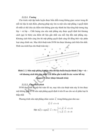 11
2.2.2.1. Ý tưởng
Cho trước một tập huấn luyện được biểu diễn trong không gian vector trong đó
mỗi tài liệu là một điểm, phương pháp này tìm ra một siêu mặt phẳng h quyết định
tốt nhất có thể chia các điểm trên không gian này thành hai lớp riêng biệt tương ứng
lớp + và lớp –. Chất lượng của siêu mặt phẳng này được quyết định bởi khoảng
cách (gọi là biên) của điểm dữ liệu gần nhất của mỗi lớp đến mặt phẳng này.
Khoảng cách biên càng lớn thì mặt phẳng quyết định càng tốt đồng thời việc phân
loại càng chính xác. Mục đích thuật toán SVM tìm được khoảng cách biên lớn nhất.
Hình sau minh họa cho thuật toán này :
Hình 2. 2. Siêu mặt phẳng h phân chia dữ liệu huấn huyện thành 2 lớp + và –
với khoảng cách biên lớn nhất. Các điểm gần h nhất là các vector hỗ trợ
,Support Vector (được khoanh tròn)
2.2.2.2. Công thức chính
SVM thực chất là một bài toán tối ưu, mục tiêu của thuật toán này là tìm được
một không gian H và siêu mặt phẳng quyết định h trên H sao cho sai số phân loại là
thấp nhất
Phương trình siêu mặt phẳng chứa vector id trong không gian như sau :
0=+⋅ bwdi
Đặt
⎪⎩
⎪
⎨
⎧
<+⋅−
>+⋅+
=+⋅=
0,1
0,1
)()(
bwd
bwd
bwdsigndh
i
i
ii
 