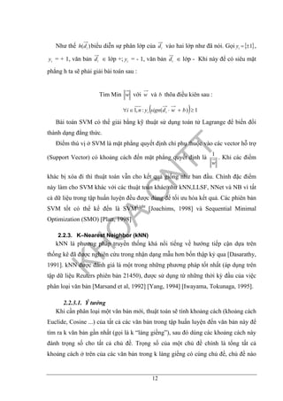12
Như thế )( idh biểu diễn sự phân lớp của id vào hai lớp như đã nói. Gọi { }1±=iy ,
iy = + 1, văn bản id ∈ lớp +; iy = - 1, văn bản id ∈ lớp - Khi này để có siêu mặt
phẳng h ta sẽ phải giải bài toán sau :
Tìm Min w với w và b thõa điều kiên sau :
( ) 1)(:,1 ≥+⋅∈∀ bwdsignyni ii
Bài toán SVM có thể giải bằng kỹ thuật sử dụng toán tử Lagrange để biến đổi
thành dạng đẳng thức.
Điểm thú vị ở SVM là mặt phẳng quyết định chỉ phụ thuộc vào các vector hỗ trợ
(Support Vector) có khoảng cách đến mặt phẳng quyết định là
w
1
. Khi các điểm
khác bị xóa đi thì thuật toán vẫn cho kết quả giống như ban đầu. Chính đặc điểm
này làm cho SVM khác với các thuật toán khác như kNN,LLSF, NNet và NB vì tất
cả dữ liệu trong tập huấn luyện đều được dùng để tối ưu hóa kết quả. Các phiên bản
SVM tốt có thể kể đến là SVMLight
[Joachims, 1998] và Sequential Minimal
Optimization (SMO) [Platt, 1998]
2.2.3. K–Nearest Neighbor (kNN)
kNN là phương pháp truyền thống khá nổi tiếng về hướng tiếp cận dựa trên
thống kê đã được nghiên cứu trong nhận dạng mẫu hơn bốn thập kỷ qua [Dasarathy,
1991]. kNN được đánh giá là một trong những phương pháp tốt nhất (áp dụng trên
tập dữ liệu Reuters phiên bản 21450), được sử dụng từ những thời kỳ đầu của việc
phân loại văn bản [Marsand et al, 1992] [Yang, 1994] [Iwayama, Tokunaga, 1995].
2.2.3.1. Ý tưởng
Khi cần phân loại một văn bản mới, thuật toán sẽ tính khoảng cách (khoảng cách
Euclide, Cosine ...) của tất cả các văn bản trong tập huấn luyện đến văn bản này để
tìm ra k văn bản gần nhất (gọi là k “láng giềng”), sau đó dùng các khoảng cách này
đánh trọng số cho tất cả chủ đề. Trọng số của một chủ đề chính là tổng tất cả
khoảng cách ở trên của các văn bản trong k láng giềng có cùng chủ đề, chủ đề nào
 