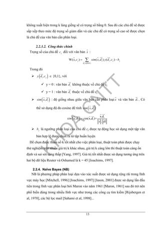 13
không xuất hiện trong k láng giềng sẽ có trọng số bằng 0. Sau đó các chủ đề sẽ được
sắp xếp theo mức độ trọng số giảm dần và các chủ đề có trọng số cao sẽ được chọn
là chủ đề của văn bản cần phân loại.
2.2.3.2. Công thức chính
Trọng số của chủ đề jc đối với văn bản x :
{ }
W( , ) ( , ). ( , )
i
j i i j j
d kNN
x c sim x d y d c b
∈
= −∑
Trong đó
( ),i jy d c ∈ {0,1}, với
y = 0 : văn bản id không thuộc về chủ đề cj
y = 1 : văn bản id thuộc về chủ đề cj
( ), isim x d : độ giống nhau giữa văn bản cần phân loại x và văn bản id . Có
thể sử dụng độ đo cosine để tính ( ), isim x d
( ) i
i
x.d
, os(x,d )=
.
isim x d c
x di
=
jb là ngưỡng phân loại của chủ đề cj được tự động học sử dụng một tập văn
bản hợp lệ được chọn ra từ tập huấn luyện
Để chọn được tham số k tốt nhất cho việc phân loại, thuật toán phải được chạy
thử nghiệm trên nhiều giá trị k khác nhau, giá trị k càng lớn thì thuật toán càng ổn
định và sai sót càng thấp [Yang, 1997]. Giá trị tốt nhất được sử dụng tương ứng trên
hai bộ dữ liệu Reuter và Oshumed là k = 45 [Joachims, 1997].
2.2.4. Naïve Bayes (NB)
NB là phương pháp phân loại dựa vào xác suất được sử dụng rộng rãi trong lĩnh
vực máy học [Mitchell, 1996] [Joachims, 1997] [Jason, 2001] được sử dụng lần đầu
tiên trong lĩnh vực phân loại bởi Maron vào năm 1961 [Maron, 1961] sau đó trở nên
phổ biến dùng trong nhiều lĩnh vực như trong các công cụ tìm kiếm [Rijsbergen et
al, 1970], các bộ lọc mail [Sahami et al, 1998]...
 