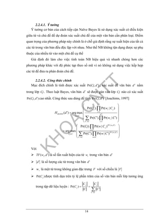 14
2.2.4.1. Ý tưởng
Ý tưởng cơ bản của cách tiếp cận Naïve Bayes là sử dụng xác suất có điều kiện
giữa từ và chủ đề để dự đoán xác suất chủ đề của một văn bản cần phân loại. Điểm
quan trọng của phương pháp này chính là ở chỗ giả định rằng sự xuất hiện của tất cả
các từ trong văn bản đều độc lập với nhau. Như thế NB không tận dụng được sự phụ
thuộc của nhiều từ vào một chủ đề cụ thể
Giả định đó làm cho việc tính toán NB hiệu quả và nhanh chóng hơn các
phương pháp khác với độ phức tạp theo số mũ vì nó không sử dụng việc kếp hợp
các từ để đưa ra phán đoán chủ đề.
2.2.4.2. Công thức chính
Mục đích chính là tính được xác suất Pr( , )Cj d′ , xác suất để văn bản d′ nằm
trong lớp Cj . Theo luật Bayes, văn bản d′ sẽ được gán vào lớp Cj nào có xác suất
Pr( , )Cj d′ cao nhất. Công thức sau dùng để tính Pr( , )Cj d′ [Joachims, 1997]
1
1
( , )
( , )
Pr( ). Pr( | )
( ) arg max
Pr( ). Pr( | )
Pr( ). Pr( | )
arg max
Pr( ). Pr( | )
d
j i j
i
BAYES d
Cj C
i
C C i
TF w d
j
w F
TF w d
Cj C
C C w F
C w C
H d
C w C
Cj w C
C w C
′
=
′
∈
′∈ =
′
∈
′
∈
′∈ ∈
⎛ ⎞
⎜ ⎟
⎜ ⎟′ =
⎜ ⎟
′ ′⎜ ⎟
⎝ ⎠
⎛ ⎞
⎜ ⎟= ⎜ ⎟′ ′⎜ ⎟
⎝ ⎠
∏
∑ ∏
∏
∑ ∏
Với
( , )iTF w d′ là số lần xuất hiện của từ iw trong văn bản d′
d′ là số lượng các từ trong văn bản d′
iw là một từ trong không gian đặc trưng F với số chiều là F
Pr( )jC được tính dựa trên tỷ lệ phần trăm của số văn bản mỗi lớp tương ứng
trong tập dữ liệu luyện : Pr( )
j j
j
C C
C C
C
C C
′∈
= =
′∑
 