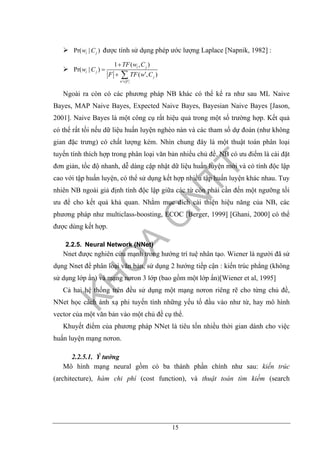 15
Pr( | )i jw C được tính sử dụng phép ước lượng Laplace [Napnik, 1982] :
1 ( , )
Pr( | )
( , )
i j
i j
j
w F
TF w C
w C
F TF w C
′∈
+
=
′+ ∑
Ngoài ra còn có các phương pháp NB khác có thể kể ra như sau ML Naive
Bayes, MAP Naive Bayes, Expected Naive Bayes, Bayesian Naive Bayes [Jason,
2001]. Naive Bayes là một công cụ rất hiệu quả trong một số trường hợp. Kết quả
có thể rất tồi nếu dữ liệu huấn luyện nghèo nàn và các tham số dự đoán (như không
gian đặc trưng) có chất lượng kém. Nhìn chung đây là một thuật toán phân loại
tuyến tính thích hợp trong phân loại văn bản nhiều chủ đề. NB có ưu điểm là cài đặt
đơn giản, tốc độ nhanh, dễ dàng cập nhật dữ liệu huấn luyện mới và có tính độc lập
cao với tập huấn luyện, có thể sử dụng kết hợp nhiều tập huấn luyện khác nhau. Tuy
nhiên NB ngoài giả định tính độc lập giữa các từ còn phải cần đến một ngưỡng tối
ưu để cho kết quả khả quan. Nhằm mục đích cải thiện hiệu năng của NB, các
phương pháp như multiclass-boosting, ECOC [Berger, 1999] [Ghani, 2000] có thể
được dùng kết hợp.
2.2.5. Neural Network (NNet)
Nnet được nghiên cứu mạnh trong hướng trí tuệ nhân tạo. Wiener là người đã sử
dụng Nnet để phân loại văn bản, sử dụng 2 hướng tiếp cận : kiến trúc phẳng (không
sử dụng lớp ẩn) và mạng nơron 3 lớp (bao gồm một lớp ẩn)[Wiener et al, 1995]
Cả hai hệ thống trên đều sử dụng một mạng nơron riêng rẽ cho từng chủ đề,
NNet học cách ánh xạ phi tuyến tính những yếu tố đầu vào như từ, hay mô hình
vector của một văn bản vào một chủ đề cụ thể.
Khuyết điểm của phương pháp NNet là tiêu tốn nhiều thời gian dành cho việc
huấn luyện mạng nơron.
2.2.5.1. Ý tưởng
Mô hình mạng neural gồm có ba thành phần chính như sau: kiến trúc
(architecture), hàm chi phí (cost function), và thuật toán tìm kiếm (search
 