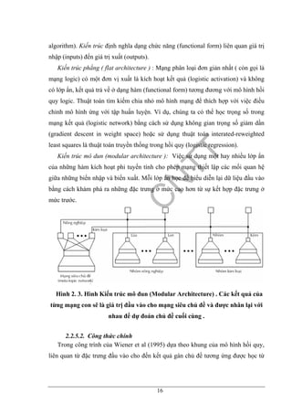 16
algorithm). Kiến trúc định nghĩa dạng chức năng (functional form) liên quan giá trị
nhập (inputs) đến giá trị xuất (outputs).
Kiến trúc phẳng ( flat architecture ) : Mạng phân loại đơn giản nhất ( còn gọi là
mạng logic) có một đơn vị xuất là kích hoạt kết quả (logistic activation) và không
có lớp ẩn, kết quả trả về ở dạng hàm (functional form) tương đương với mô hình hồi
quy logic. Thuật toán tìm kiếm chia nhỏ mô hình mạng để thích hợp với việc điều
chỉnh mô hình ứng với tập huấn luyện. Ví dụ, chúng ta có thể học trọng số trong
mạng kết quả (logistic network) bằng cách sử dụng không gian trọng số giảm dần
(gradient descent in weight space) hoặc sử dụng thuật toán interated-reweighted
least squares là thuật toán truyền thống trong hồi quy (logistic regression).
Kiến trúc mô dun (modular architecture ): Việc sử dụng một hay nhiều lớp ẩn
của những hàm kích hoạt phi tuyến tính cho phép mạng thiết lập các mối quan hệ
giữa những biến nhập và biến xuất. Mỗi lớp ẩn học để biểu diễn lại dữ liệu đầu vào
bằng cách khám phá ra những đặc trưng ở mức cao hơn từ sự kết hợp đặc trưng ở
mức trước.
Hình 2. 3. Hình Kiến trúc mô đun (Modular Architecture) . Các kết quả của
từng mạng con sẽ là giá trị đầu vào cho mạng siêu chủ đề và được nhân lại với
nhau để dự đoán chủ đề cuối cùng .
2.2.5.2. Công thức chính
Trong công trình của Wiener et al (1995) dựa theo khung của mô hình hồi quy,
liên quan từ đặc trưng đầu vào cho đến kết quả gán chủ đề tương ứng được học từ
 