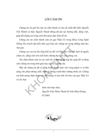 i
LỜI CẢM ƠN
Chúng em xin gửi lời cảm ơn chân thành và sâu sắc nhất đến thầy Nguyễn
Việt Thành và thầy Nguyễn Thanh Hùng đã tận tụy hướng dẫn, động viên,
giúp đỡ chúng em trong suốt thời gian thực hiện đề tài.
Chúng em xin chân thành cảm ơn quý Thầy Cô trong Khoa Công Nghệ
Thông Tin truyền đạt kiến thức quý báu cho chúng em trong những năm học
vừa qua.
Chúng con xin nói lên lòng biết ơn đối với Ông Bà, Cha Mẹ luôn là nguồn
chăm sóc, động viên trên mỗi bước đường học vấn của chúng con.
Xin chân thành cám ơn các anh chị và bạn bè đã ủng hộ, giúp đỡ và động
viên chúng em trong thời gian học tập và nghiên cứu.
Mặc dù chúng em đã cố gắng hoàn thành luận văn trong phạm vi và khả
năng cho phép nhưng chắc chắn sẽ không tránh khỏi những thiếu sót. Chúng
em kính mong nhận được sự cảm thông và tận tình chỉ bảo của quý Thầy Cô
và các bạn.
Sinh viên thực hiện,
Nguyễn Trần Thiên Thanh & Trần Khải Hoàng
07/2005
 