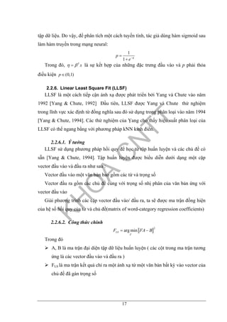 17
tập dữ liệu. Do vậy, để phân tích một cách tuyến tính, tác giả dùng hàm sigmoid sau
làm hàm truyền trong mạng neural:
1
1
p
e η−
=
+
Trong đó, T
xη β= là sự kết hợp của những đặc trưng đầu vào và p phải thỏa
điều kiện (0,1)p∈
2.2.6. Linear Least Square Fit (LLSF)
LLSF là một cách tiếp cận ánh xạ được phát triển bởi Yang và Chute vào năm
1992 [Yang & Chute, 1992] Đầu tiên, LLSF được Yang và Chute thử nghiệm
trong lĩnh vực xác định từ đồng nghĩa sau đó sử dụng trong phân loại vào năm 1994
[Yang & Chute, 1994]. Các thử nghiệm của Ỵang cho thấy hiệu suất phân loại của
LLSF có thể ngang bằng với phương pháp kNN kinh điển.
2.2.6.1. Ý tưởng
LLSF sử dụng phương pháp hồi quy để học từ tập huấn luyện và các chủ đề có
sẵn [Yang & Chute, 1994]. Tập huấn luyện được biểu diễn dưới dạng một cặp
vector đầu vào và đầu ra như sau :
Vector đầu vào một văn bản bao gồm các từ và trọng số
Vector đầu ra gồm các chủ đề cùng với trọng số nhị phân của văn bản ứng với
vector đầu vào
Giải phương trình các cặp vector đầu vào/ đầu ra, ta sẽ được ma trận đồng hiện
của hệ số hồi quy của từ và chủ đề(matrix of word-category regression coefficients)
2.2.6.2. Công thức chính
2
arg minLS
F
F FA B= −
Trong đó
A, B là ma trận đại diện tập dữ liệu huấn luyện ( các cột trong ma trận tương
ứng là các vector đầu vào và đầu ra )
FLS là ma trận kết quả chỉ ra một ánh xạ từ một văn bản bất kỳ vào vector của
chủ đề đã gán trọng số
 