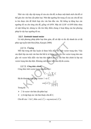 18
Nhờ vào việc sắp xếp trọng số của các chủ đề, ta được một danh sách chủ đề có
thể gán cho văn bản cần phân loại. Nhờ đặt ngưỡng lên trọng số của các chủ đề mà
ta tìm được chủ đề thích hợp cho văn bản đầu vào. Hệ thống tự động học các
ngưỡng tối ưu cho từng chủ đề, giống với kNN. Mặc dù LLSF và kNN khác nhau
về mặt thống kê, nhưng ta vẫn tìm thấy điểm chung ở hoạt động của hai phương
pháp là việc học ngưỡng tối ưu.
2.2.7. Centroid- based vector
Là một phương pháp phân loại đơn giản, dễ cài đặt và tốc độ nhanh do có độ
phức tạp tuyến tính O(n) [Han, Karypis 2000]
2.2.7.1. Ý tưởng
Mỗi lớp trong dữ liệu luyện sẽ được biểu diễn bởi một vector trọng tâm. Việc
xác định lớp của một văn bản thử bất kì sẽ thông qua viêc tìm vector trọng tâm nào
gần với vector biểu diễn văn bản thử nhất. Lớp của văn bản thử chính là lớp mà
vector trọng tâm đại diện. Khoảng cách được tính theo độ đo cosine.
2.2.7.2. Công thức chính
Công thức tính vector trọng tâm của lớp i
{ }
1
{ } j
i j
d i
C d
i ∈
= ∑
Độ đo khoảng cách giữa vector x và iC
( )cos ,
*
i
i
i
x C
x C
x C
⋅
=
Trong đó :
x là vector văn bản cần phân loại
{ }i là tập hợp các văn bản thuộc chủ đề Ci
Chủ đề của x là Cx thõa cos( , ) arg max(cos( , ))x ix C x C=
 