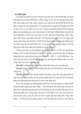 19
2.3.Kết luận
Các thuật toán phân loại trên từ thuật toán phân loại 2 lớp (SVM) đến các thuật
toán phân loại đa lớp (kNN) đều có điểm chung là yêu cầu văn bản phải được biểu
diễn dưới dạng vector đặc trưng. Ngoài ra các thuật toán như kNN,NB,LLSF đều
phải sử dụng các ước lượng tham số và ngưỡng tối ưu trong khi đó thuật toán SVM
có thể tự tìm ra các tham số tối ưu này. Trong các phương pháp SVM là phương
pháp sử dụng không gian vector đặc trưng lớn nhất (hơn 10000 chiều) trong khi đó
chỉ là 2000 đối với NB, 2415 cho kNN và LLSF, 1000 cho Nnet [Yang, 1997]. Thời
gian huấn luyện cũng khác nhau đối với từng phương pháp, Nnet (sử dụng mỗi
mạng tương ứng một chủ đề) và SVM là hai phương pháp có thời gian huấn luyện
lâu nhất trong khi đó kNN,NB,LLSF và Centroid là các phương pháp có tốc độ
(thời gian huấn luyện, phân loại) nhanh và cài đặt dễ dàng.
Về hiệu suất, dựa vào thử nghiệm của Yang [Yang, Liu, 1997] trên tập dữ liệu
Reuter-21578 với hơn 90 chủ đề và trên 7769 văn bản, ta có thể sắp xếp các phương
pháp phân loại văn bản theo thứ tự như sau SVM > kNN >> {LLSF,NB,Nnet}. Tuy
nhiên kết quả trên có thể không còn đúng khi áp dụng thử nghiệm phân loại trên
Tiếng Việt. Các lý do chính như sau :
Thứ nhất: không có một tập dữ liệu chuẩn dành riêng cho việc phân loại.
Thứ hai: hiện tại chưa có chuẩn thống nhất nào cho vấn đề font và dấu câu cho
Tiếng Việt.
Thứ ba: viêc biểu diễn văn bản Tiếng Việt bằng vector đặc trưng gặp nhiều trở
ngại do bị phụ thuộc nhiều vào các phương pháp tách từ. Trong khi đó các phương
pháp này không đạt được hiệu quả cao như trong tiếng Anh.
Để có thể áp dụng các phương pháp phân loại văn bản đã được sử dụng thành
công trên nhiều ngôn ngữ (Anh, Pháp,…) như đã liệt kê trên, điều kiện tiên quyết là
phải tìm ra một phương pháp tách từ tốt để thông qua đó cải thiện hiệu quả của các
thuật toán phân loại. Trong tiếng Anh, đơn vị nhỏ nhất là “từ” nên việc tách từ trở
nên khá đơn giản, trong khi đối với một số ngôn ngữ như tiếng Hoa, Nhật, Hàn
Quốc... và Tiếng Việt của chúng ta phải xử lý hoàn toàn khác do đơn vị nhỏ nhất lại
 