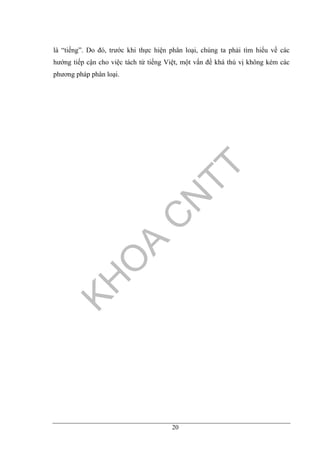 20
là “tiếng”. Do đó, trước khi thực hiện phân loại, chúng ta phải tìm hiểu về các
hướng tiếp cận cho việc tách từ tiếng Việt, một vấn đề khá thú vị không kém các
phương pháp phân loại.
 