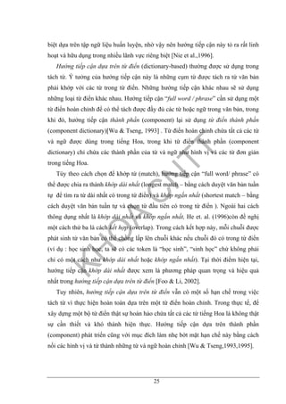 25
biệt dựa trên tập ngữ liệu huấn luyện, nhờ vậy nên hướng tiếp cận này tỏ ra rất linh
hoạt và hữu dụng trong nhiều lãnh vực riêng biệt [Nie et al.,1996].
Hướng tiếp cận dựa trên từ điển (dictionary-based) thường được sử dụng trong
tách từ. Ý tưởng của hướng tiếp cận này là những cụm từ được tách ra từ văn bản
phải khớp với các từ trong từ điển. Những hướng tiếp cận khác nhau sẽ sử dụng
những loại từ điển khác nhau. Hướng tiếp cận “full word / phrase” cần sử dụng một
từ điển hoàn chỉnh để có thể tách được đầy đủ các từ hoặc ngữ trong văn bản, trong
khi đó, hướng tiếp cận thành phần (component) lại sử dụng từ điển thành phần
(component dictionary)[Wu & Tseng, 1993] . Từ điển hoàn chỉnh chứa tất cả các từ
và ngữ được dùng trong tiếng Hoa, trong khi từ điển thành phần (component
dictionary) chỉ chứa các thành phần của từ và ngữ như hình vị và các từ đơn giản
trong tiếng Hoa.
Tùy theo cách chọn để khớp từ (match), hướng tiếp cận “full word/ phrase” có
thể được chia ra thành khớp dài nhất (longest match – bằng cách duyệt văn bản tuần
tự để tìm ra từ dài nhất có trong từ điển) và khớp ngắn nhất (shortest match – bằng
cách duyệt văn bản tuần tự và chọn từ đầu tiên có trong từ điển ). Ngoài hai cách
thông dụng nhất là khớp dài nhất và khớp ngắn nhất, He et. al. (1996)còn đề nghị
một cách thứ ba là cách kết hợp (overlap). Trong cách kết hợp này, mỗi chuỗi được
phát sinh từ văn bản có thể chồng lấp lên chuỗi khác nếu chuỗi đó có trong từ điển
(ví dụ : học sinh học, ta sẽ có các token là “học sinh”, “sinh học” chứ không phải
chỉ có một cách như khớp dài nhất hoặc khớp ngắn nhất). Tại thời điểm hiện tại,
hướng tiếp cận khớp dài nhất được xem là phương pháp quan trọng và hiệu quả
nhất trong hướng tiếp cận dựa trên từ điển [Foo & Li, 2002].
Tuy nhiên, hướng tiếp cận dựa trên từ điển vẫn có một số hạn chế trong việc
tách từ vì thực hiện hoàn toàn dựa trên một từ điển hoàn chỉnh. Trong thực tế, để
xây dựng một bộ từ điển thật sự hoàn hảo chứa tất cả các từ tiếng Hoa là không thật
sự cần thiết và khó thành hiện thực. Hướng tiếp cận dựa trên thành phần
(component) phát triển cũng với mục đích làm nhẹ bớt mặt hạn chế này bằng cách
nối các hình vị và từ thành những từ và ngữ hoàn chỉnh [Wu & Tseng,1993,1995].
 