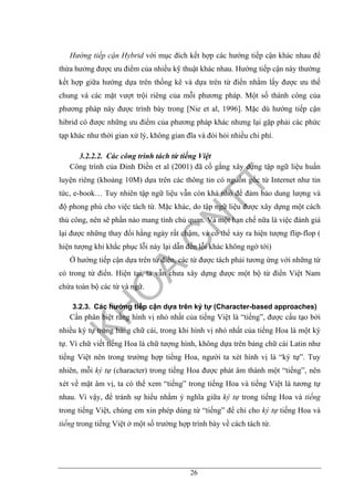 26
Hướng tiếp cận Hybrid với mục đích kết hợp các hướng tiếp cận khác nhau để
thừa hưởng được ưu điểm của nhiều kỹ thuật khác nhau. Hướng tiếp cận này thường
kết hợp giữa hướng dựa trên thống kê và dựa trên từ điển nhằm lấy được ưu thế
chung và các mặt vượt trội riêng của mỗi phương pháp. Một số thành công của
phương pháp này được trình bày trong [Nie et al, 1996]. Mặc dù hướng tiếp cận
hibrid có được những ưu điểm của phương pháp khác nhưng lại gặp phải các phức
tạp khác như thời gian xử lý, không gian đĩa và đòi hỏi nhiều chi phí.
3.2.2.2. Các công trình tách từ tiếng Việt
Công trình của Đinh Điền et al (2001) đã cố gắng xây dựng tập ngữ liệu huấn
luyện riêng (khoảng 10M) dựa trên các thông tin có nguồn gốc từ Internet như tin
tức, e-book… Tuy nhiên tập ngữ liệu vẫn còn khá nhỏ để đảm bảo dung lượng và
độ phong phú cho việc tách từ. Mặc khác, do tập ngữ liệu được xây dựng một cách
thủ công, nên sẽ phần nào mang tính chủ quan. Và một hạn chế nữa là việc đánh giá
lại được những thay đổi hằng ngày rất chậm, và có thể xảy ra hiện tượng flip-flop (
hiện tượng khi khắc phục lỗi này lại dẫn đến lỗi khác không ngờ tới)
Ở hướng tiếp cận dựa trên từ điển, các từ được tách phải tương ứng với những từ
có trong từ điển. Hiện tại, ta vẫn chưa xây dựng được một bộ từ điển Việt Nam
chứa toàn bộ các từ và ngữ.
3.2.3. Các hướng tiếp cận dựa trên ký tự (Character-based approaches)
Cần phân biệt rằng hình vị nhỏ nhất của tiếng Việt là “tiếng”, được cấu tạo bởi
nhiều ký tự trong bảng chữ cái, trong khi hình vị nhỏ nhất của tiếng Hoa là một ký
tự. Vì chữ viết tiếng Hoa là chữ tượng hình, không dựa trên bảng chữ cái Latin như
tiếng Việt nên trong trường hợp tiếng Hoa, người ta xét hình vị là “ký tự”. Tuy
nhiên, mỗi ký tự (character) trong tiếng Hoa được phát âm thành một “tiếng”, nên
xét về mặt âm vị, ta có thể xem “tiếng” trong tiếng Hoa và tiếng Việt là tương tự
nhau. Vì vậy, để tránh sự hiểu nhằm ý nghĩa giữa ký tự trong tiếng Hoa và tiếng
trong tiếng Việt, chúng em xin phép dùng từ “tiếng” để chỉ cho ký tự tiếng Hoa và
tiếng trong tiếng Việt ở một số trường hợp trình bày về cách tách từ.
 