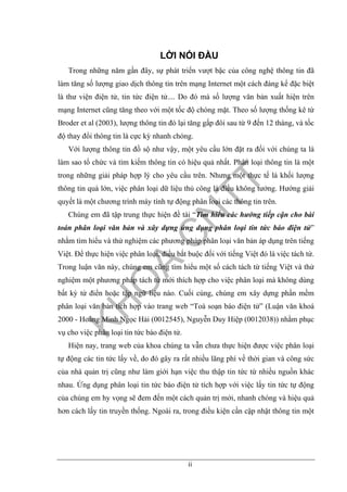 ii
LỜI NÓI ĐẦU
Trong những năm gần đây, sự phát triển vượt bậc của công nghệ thông tin đã
làm tăng số lượng giao dịch thông tin trên mạng Internet một cách đáng kể đặc biệt
là thư viện điện tử, tin tức điện tử.... Do đó mà số lượng văn bản xuất hiện trên
mạng Internet cũng tăng theo với một tốc độ chóng mặt. Theo số lượng thống kê từ
Broder et al (2003), lượng thông tin đó lại tăng gấp đôi sau từ 9 đến 12 tháng, và tốc
độ thay đổi thông tin là cực kỳ nhanh chóng.
Với lượng thông tin đồ sộ như vậy, một yêu cầu lớn đặt ra đối với chúng ta là
làm sao tổ chức và tìm kiếm thông tin có hiệu quả nhất. Phân loại thông tin là một
trong những giải pháp hợp lý cho yêu cầu trên. Nhưng một thực tế là khối lượng
thông tin quá lớn, việc phân loại dữ liệu thủ công là điều không tưởng. Hướng giải
quyết là một chương trình máy tính tự động phân loại các thông tin trên.
Chúng em đã tập trung thực hiện đề tài “Tìm hiểu các hướng tiếp cận cho bài
toán phân loại văn bản và xây dựng ứng dụng phân loại tin tức báo điện tử”
nhằm tìm hiểu và thử nghiệm các phương pháp phân loại văn bản áp dụng trên tiếng
Việt. Để thực hiện việc phân loại, điều bắt buộc đối với tiếng Việt đó là việc tách từ.
Trong luận văn này, chúng em cũng tìm hiểu một số cách tách từ tiếng Việt và thử
nghiệm một phương pháp tách từ mới thích hợp cho việc phân loại mà không dùng
bất kỳ từ điển hoặc tập ngữ liệu nào. Cuối cùng, chúng em xây dựng phần mềm
phân loại văn bản tích hợp vào trang web “Toà soạn báo điện tử” (Luận văn khoá
2000 - Hoàng Minh Ngọc Hải (0012545), Nguyễn Duy Hiệp (0012038)) nhằm phục
vụ cho việc phân loại tin tức báo điện tử.
Hiện nay, trang web của khoa chúng ta vẫn chưa thực hiện được việc phân loại
tự động các tin tức lấy về, do đó gây ra rất nhiều lãng phí về thời gian và công sức
của nhà quản trị cũng như làm giới hạn việc thu thập tin tức từ nhiều nguồn khác
nhau. Ứng dụng phân loại tin tức báo điện tử tích hợp với việc lấy tin tức tự động
của chúng em hy vọng sẽ đem đến một cách quản trị mới, nhanh chóng và hiệu quả
hơn cách lấy tin truyền thống. Ngoài ra, trong điều kiện cần cập nhật thông tin một
 