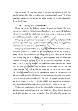 27
Mặc dù có cách viết khác nhau, nhưng về cấu tạo từ và ngữ pháp của tiếng Hoa
và tiếng Việt có nhiều điểm tương đồng nhau. Xét về nguồn gốc, tiếng Việt là hình
thức phiên âm của chữ Nôm do nhân dân ta sáng tạo nên, vốn có nguồn gốc từ tiếng
Trung Hoa thời xưa.
3.2.3.1. Các công trình tách từ tiếng Hoa
Hướng tiếp cận này đơn thuần rút trích một số lượng nhất định các tiếng trong
văn bản như rút trích từ 1 ký tự (unigram) hay nhiều ký tự (n-gram). Mặc dù hướng
tiếp cận này tương đối đơn giản hơn các hướng khác, nhưng nó cũng mang lại nhiều
kết quả khả quan trong tiếng Hoa [Foo and Li, 2004].
Hướng tiếp cận dựa trên một ký tự (unigram) chia văn bản ra các ký tự đơn lẻ để
thực hiện việc tách từ. Ngày nay, hầu như người ta không sử dụng phương pháp này
như hướng tiếp cận chính trong việc tách từ nữa.
Hướng tiếp cận dựa trên nhiều ký tự (n-gram) chia văn bản ra thành nhiều chuỗi,
mỗi chuỗi gồm hai, ba ký tự trở lên. So với hướng tiếp cận dựa trên một ký tự,
hướng tiếp cận này cho nhiều kết quả ổn định hơn [Kwok, 1997a;1997b]. Do hơn
75% từ trong tiếng Hoa là từ gồm hai ký tự, nên các phương pháp phổ biến là dựa
trên việc tách từ gồm hai ký tự sẽ cho kết quả nhiều từ đúng hơn [Wu & Tseng,
1993].Ví dụ, ta có một câu ABCDEF, hướng tiếp cận trên sẽ chia câu thành AB CD
EF. Một biến thể của phương pháp tách từ hai ký tự là hướng tiếp cận cách chia
chồng lên nhau, ví dụ ta có ABCDEFG, hướng tiếp cận này sẽ chia thành AB BC
CD DE DF FG. Nhóm nghiên cứu của Swiss Federal Institute of Technology (ETH)
áp dụng phương pháp biến thể và có thể cải tiến là sử dụng thêm danh sách stoplist
(tương tự như các hư từ trong tiếng Việt như à, ơi..) để tách các ngữ của câu trước
khi tách từ [Mateev et al, 1997]. Nhờ vậy, mà kích thước văn bản cần tách từ được
giảm xuống nhưng có khuyết điểm là nó có thể làm mất ý nghĩa của câu gốc.
Ưu điểm nổi bật của hướng tiếp cận dựa trên nhiều ký tự là tính đơn giản và dễ
ứng dụng, ngoài ra còn có thuận lợi là ít tốn chi phí cho việc tạo chỉ mục (index) và
xử lý nhiều câu truy vấn (query processing). Qua nhiều công trình nghiên cứu,
 