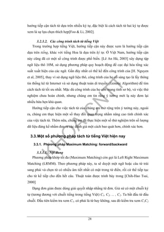 28
hướng tiếp cận tách từ dựa trên nhiều ký tự, đặc biệt là cách tách từ hai ký tự được
xem là sự lựa chọn thích hợp[Foo & Li, 2002].
3.2.3.2. Các công trình tách từ tiếng Việt
Trong trường hợp tiếng Việt, hướng tiếp cận này được xem là hướng tiếp cận
dựa trên tiếng, khác với tiếng Hoa là dựa trên ký tự. Ở Việt Nam, hướng tiếp cận
này cũng đã có một số công trình được phổ biến. [Lê An Hà, 2003] xây dựng tập
ngữ liệu thô 10M, sử dụng phương pháp quy hoạch động để cực đại hóa tổng xác
suất xuất hiện của các ngữ. Gần đây nhất có thể kể đến công trình của [H. Nguyen
et al, 2005], thay vì sử dụng ngữ liệu thô, công trình của họ có sáng tạo là lấy thông
tin thống kê từ Internet và sử dụng thuật toán di truyền (Genetic Algorithm) để tìm
cách tách từ tối ưu nhất. Mặc dù công trình của họ còn mang tính sơ bộ, và việc thử
nghiệm chưa hoàn chỉnh, nhưng chúng em tin rằng ý tưởng mới lạ này đem lại
nhiều hứa hẹn khả quan.
Hướng tiếp cận cho việc tách từ của chúng em mở rộng trên ý tưởng này, ngoài
ra, chúng em thực hiện một số thay đổi quan trọng nhằm nâng cao tính chính xác
của việc tách từ. Thêm nữa, chúng em đã thực hiện một số thử nghiệm trên số lượng
dữ liệu đáng kể nhằm đưa ra các đánh giá một cách bao quát hơn, chính xác hơn.
3.3.Một số phương pháp tách từ tiếng Việt hiện nay
3.3.1. Phương pháp Maximum Matching: forward/backward
3.3.1.1. Nội dung
Phương pháp khớp tối đa (Maximum Matching) còn gọi là Left Right Maximum
Matching (LRMM). Theo phương pháp này, ta sẽ duyệt một ngữ hoặc câu từ trái
sang phải và chọn từ có nhiều âm tiết nhất có mặt trong từ điển, rồi cứ thể tiếp tục
cho từ kế tiếp cho đến hết câu. Thuật toán được trình bày trong [Chih-Hao Tsai,
2000]
Dạng đơn giản được dùng giải quyết nhập nhằng từ đơn. Giả sử có một chuỗi ký
tự (tương đương với chuỗi tiếng trong tiếng Việt) C1, C2, ... , C2. Ta bắt đầu từ đầu
chuỗi. Đầu tiên kiểm tra xem C1, có phải là từ hay không, sau đó kiểm tra xem C1C2
 