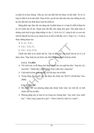 29
có phải là từ hay không. Tiếp tục tìm cho đến khi tìm được từ dài nhất. Từ có vẻ
hợp lý nhất sẽ là từ dài nhất. Chọn từ đó, sau đó tìm tiếp như trên cho những từ còn
lại cho đến khi xác định được toàn bộ chuỗi từ.
Dạng phức tạp: Quy tắc của dạng này là phân đoạn có vẻ hợp lý nhất là đoạn ba
từ với chiều dài tối đa. Thuật toán bắt đầu như dạng đơn giản. Nếu phát hiện ra
những cách tách từ gây nhập nhằng (ví dụ, C1 là từ và C1C2 cũng là từ), ta xem các
chữ kế tiếp để tìm tất cả các đoạn ba từ có thể có bắt đầu với C1 hoặc C1C2. Ví dụ ta
được những đoạn sau:
C1 C2 C3 C4
C1C2 C3 C4 C5
C1C2 C3 C4 C5 C6
Chuỗi dài nhất sẽ là chuỗi thứ ba. Vậy từ đầu tiên của chuỗi thứ ba (C1C2) sẽ
được chọn. Thực hiện lại các bước cho đến khi được chuỗi từ hoàn chỉnh.
3.3.1.2. Ưu điểm
Với cách này, ta dễ dàng tách được chính xác các ngữ/câu như “ hợp tác xã ||
mua bán”, “thành lập || nước || Việt Nam || dân chủ || cộng hòa”
Cách tách từ đơn giản, nhanh, chỉ cần dựa vào từ điển
Trong tiếng Hoa, cách này đạt được độ chính xác 98,41% [Chih-Hao Tsai,
2000].
3.3.1.3. Hạn chế
Độ chính xác của phương pháp phụ thuộc hoàn toàn vào tính đủ và tính
chính xác của từ điển
Phương pháp này sẽ tách từ sai trong các trường hợp “ học sinh || học sinh||
học”, “một || ông || quan tài || giỏi”, “trước || bàn là || một || ly || nước”…
 