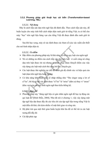 30
3.3.2. Phương pháp giải thuật học cải biến (Transformation-based
Learning, TBL)
3.3.2.1. Nội dung
Đây là cách tiếp cận dựa trên ngữ liệu đã đánh dấu. Theo cách tiếp cận này, để
huấn luyện cho máy tính biết cách nhận diện ranh giới từ tiếng Việt, ta có thể cho
máy “học” trên ngữ liệu hàng vạn câu tiếng Việt đã được đánh dấu ranh giới từ
đúng.
Sau khi học xong, máy sẽ xác định được các tham số (các xác suất) cần thiết
cho mô hình nhận diện từ.
3.3.2.2. Ưu điểm
Đặc điểm của phương pháp này là khả năng tự rút ra quy luật của ngôn ngữ
Nó có những ưu điểm của cách tiếp cận dựa trên luật vì cuối cùng nó cũng
dựa trên luật được rút ra) nhưng nó khắc phục được khuyết điểm của việc
xây dựng các luật một cách thủ công bởi các chuyên gia.
Các luật được thử nghiệm tại chỗ để đánh giá độ chính xác và hiệu quả của
luật (dựa trên ngữ liệu huấn luyện)
Có khả năng khử được một số nhập nhằng như “The singer sang a lot of
a??as”, thì hệ có thể xác định được “a??as” là “arias” (dân ca) thay vì “areas”
(khu vực) của các mô hình ngôn ngữ theo kiểu thống kê.
3.3.2.3. Hạn chế
Phương pháp này “dùng ngữ liệu có gán nhãn ngôn ngữ để học tự động các
qui luật đó”[Đinh Điền, 2004]. Như đã nói ở chương 1, việc xây dựng một
tập ngữ liệu đạt được đầy đủ các tiêu chí của tập ngữ liệu trong tiếng Việt là
một điều rất khó, tốn kém nhiều về mặt thời gian và công sức.
Hệ phải trải qua một thời gian huấn luyện khá lâu để có thể rút ra các luật
tương đối đầy đủ
Cài đặt phức tạp
 
