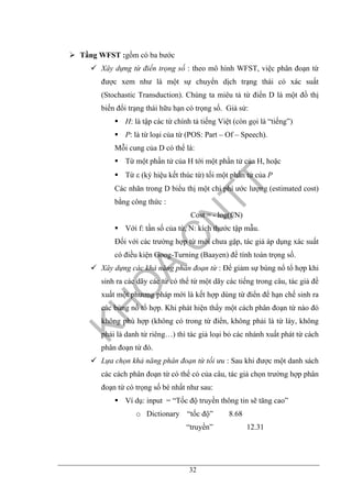 32
Tầng WFST :gồm có ba bước
Xây dựng từ điển trọng số : theo mô hình WFST, việc phân đoạn từ
được xem như là một sự chuyển dịch trạng thái có xác suất
(Stochastic Transduction). Chúng ta miêu tả từ điển D là một đồ thị
biến đổi trạng thái hữu hạn có trọng số. Giả sử:
H: là tập các từ chính tả tiếng Việt (còn gọi là “tiếng”)
P: là từ loại của từ (POS: Part – Of – Speech).
Mỗi cung của D có thể là:
Từ một phần tử của H tới một phần tử của H, hoặc
Từ ε (ký hiệu kết thúc từ) tối một phần tử của P
Các nhãn trong D biểu thị một chi phí ước lượng (estimated cost)
bằng công thức :
Cost = - log(f/N)
Với f: tần số của từ, N: kích thước tập mẫu.
Đối với các trường hợp từ mới chưa gặp, tác giả áp dụng xác suất
có điều kiện Goog-Turning (Baayen) để tính toán trọng số.
Xây dựng các khả năng phân đoạn từ : Để giảm sự bùng nổ tổ hợp khi
sinh ra các dãy các từ có thể từ một dãy các tiếng trong câu, tác giả đề
xuất một phương pháp mới là kết hợp dùng từ điển để hạn chế sinh ra
các bùng nổ tổ hợp. Khi phát hiện thấy một cách phân đoạn từ nào đó
không phù hợp (không có trong từ điển, không phải là từ láy, không
phải là danh từ riêng…) thì tác giả loại bỏ các nhánh xuất phát từ cách
phân đoạn từ đó.
Lựa chọn khả năng phân đoạn từ tối ưu : Sau khi được một danh sách
các cách phân đoạn từ có thể có của câu, tác giả chọn trường hợp phân
đoạn từ có trọng số bé nhất như sau:
Ví dụ: input = “Tốc độ truyền thông tin sẽ tăng cao”
o Dictionary “tốc độ” 8.68
“truyền” 12.31
 