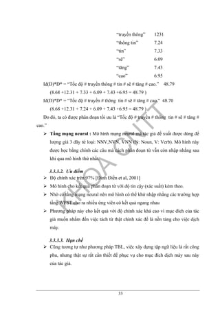 33
“truyền thông” 1231
“thông tin” 7.24
“tin” 7.33
“sẽ” 6.09
“tăng” 7.43
“cao” 6.95
Id(D)*D* = “Tốc độ # truyền thông # tin # sẽ # tăng # cao.” 48.79
(8.68 +12.31 + 7.33 + 6.09 + 7.43 +6.95 = 48.79 )
Id(D)*D* = “Tốc độ # truyền # thông tin # sẽ # tăng # cao.” 48.70
(8.68 +12.31 + 7.24 + 6.09 + 7.43 +6.95 = 48.79 )
Do đó, ta có được phân đoạn tối ưu là “Tốc độ # truyền # thông tin # sẽ # tăng #
cao.”
Tầng mạng neural : Mô hình mạng neural mà tác giả đề xuất được dùng để
lượng giá 3 dãy từ loại: NNV,NVN, VNN (N: Noun, V: Verb). Mô hình này
được học bằng chính các câu mà cách phân đoạn từ vẫn còn nhập nhằng sau
khi qua mô hình thứ nhất.
3.3.3.2. Ưu điểm
Độ chính xác trên 97% [Đinh Điền et al, 2001]
Mô hình cho kết quả phân đoạn từ với độ tin cậy (xác suất) kèm theo.
Nhờ có tầng mạng neural nên mô hình có thể khử nhập nhằng các trường hợp
tầng WFST cho ra nhiều ứng viên có kết quả ngang nhau
Phương pháp này cho kết quả với độ chính xác khá cao vì mục đích của tác
giả muốn nhắm đến việc tách từ thật chính xác để là nền tảng cho việc dịch
máy.
3.3.3.3. Hạn chế
Cũng tương tự như phương pháp TBL, việc xây dựng tập ngữ liệu là rất công
phu, nhưng thật sự rất cần thiết để phục vụ cho mục đích dịch máy sau này
của tác giả.
 