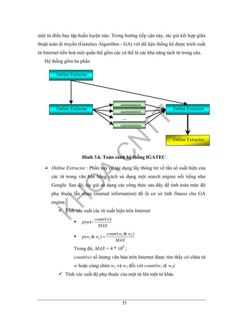 35
một từ điển hay tập huấn luyện nào. Trong hướng tiếp cận này, tác giả kết hợp giữa
thuật toán di truyền (Genetics Algorithm - GA) với dữ liệu thống kê được trích xuất
từ Internet tiến hoá một quần thể gồm các cá thể là các khả năng tách từ trong câu.
Hệ thống gồm ba phần
Hình 3.6. Toàn cảnh hệ thống IGATEC
Online Extractor : Phần này có tác dụng lấy thông tin về tần số xuất hiện của
các từ trong văn bản bằng cách sử dụng một search engine nổi tiếng như
Google. Sau đó, tác giả sử dụng các công thức sau đây để tính toán mức độ
phụ thuộc lẫn nhau (mutual information) để là cơ sở tính fitness cho GA
engine.
Tính xác suất các từ xuất hiện trên Internet
( )
(w)=
count w
p
MAX
1 2
1 2
( & )
( & )
count w w
p w w
MAX
=
Trong đó, MAX = 4 * 109
;
count(w) số lượng văn bản trên Internet được tìm thấy có chứa từ
w hoặc cùng chứa w1 và w2 đối với count(w1 & w2)
Tính xác suất độ phụ thuộc của một từ lên một từ khác
Online Extractor
Online Extractor Online Extractor
Online Extractor
segmentation
segmentation
segmentation
…
 
