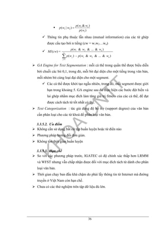 36
1 2
1 2
1
( & )
( | )
( )
p w w
p w w
p w
=
Thông tin phụ thuộc lẫn nhau (mutual information) của các từ ghép
được cấu tạo bởi n tiếng (cw = w1w2…wn)
1 2
1 2
1
( & & ... & )
( ) =
( ) - ( & & ... & )
n
n
j n
j
p w w w
MI cw
p w p w w w
=
∑
GA Engine for Text Segmentation : mỗi cá thể trong quần thể được biểu diễn
bởi chuỗi các bit 0,1, trong đó, mỗi bit đại diện cho một tiếng trong văn bản,
mỗi nhóm bit cùng loại đại diện cho một segment.
Các cá thể được khởi tạo ngẫu nhiên, trong đó, mỗi segment được giới
hạn trong khoảng 5. GA engine sau đó thực hiện các bước đột biến và
lai ghép nhằm mục đích làm tăng giá trị fitness của các cá thể, để đạt
được cách tách từ tốt nhất có thể.
Text Categorization : tác giả dùng độ hỗ trợ (support degree) của văn bản
cần phân loại cho các từ khoá để phân loại văn bản.
3.3.5.2. Ưu điểm
Không cần sử dụng bất cứ tập huấn luyện hoặc từ điển nào
Phương pháp tương đối đơn giản.
Không tốn thời gian huấn luyện
3.3.5.3. Hạn chế
So với các phương pháp trước, IGATEC có độ chính xác thấp hơn LRMM
và WFST nhưng vẫn chấp nhận được đối với mục đích tách từ dành cho phân
loại văn bản.
Thời gian chạy ban đầu khá chậm do phải lấy thông tin từ Internet mà đường
truyền ở Việt Nam còn hạn chế.
Chưa có các thử nghiệm trên tập dữ liệu đủ lớn.
 