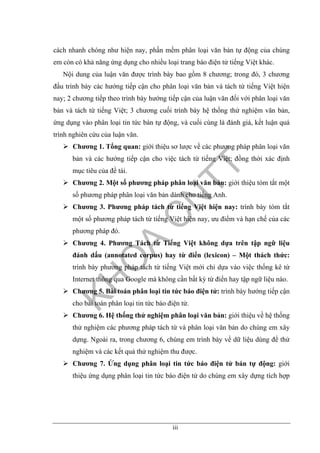 iii
cách nhanh chóng như hiện nay, phần mềm phân loại văn bản tự động của chúng
em còn có khả năng ứng dụng cho nhiều loại trang báo điện tử tiếng Việt khác.
Nội dung của luận văn được trình bày bao gồm 8 chương; trong đó, 3 chương
đầu trình bày các hướng tiếp cận cho phân loại văn bản và tách từ tiếng Việt hiện
nay; 2 chương tiếp theo trình bày hướng tiếp cận của luận văn đối với phân loại văn
bản và tách từ tiếng Việt; 3 chương cuối trình bày hệ thống thử nghiệm văn bản,
ứng dụng vào phân loại tin tức bán tự động, và cuối cùng là đánh giá, kết luận quá
trình nghiên cứu của luận văn.
Chương 1. Tổng quan: giới thiệu sơ lược về các phương pháp phân loại văn
bản và các hướng tiếp cận cho việc tách từ tiếng Việt; đồng thời xác định
mục tiêu của đề tài.
Chương 2. Một số phương pháp phân loại văn bản: giới thiệu tóm tắt một
số phương pháp phân loại văn bản dành cho tiếng Anh.
Chương 3. Phương pháp tách từ tiếng Việt hiện nay: trình bày tóm tắt
một số phương pháp tách từ tiếng Việt hiện nay, ưu điểm và hạn chế của các
phương pháp đó.
Chương 4. Phương Tách từ Tiếng Việt không dựa trên tập ngữ liệu
đánh dấu (annotated corpus) hay từ điển (lexicon) – Một thách thức:
trình bày phương pháp tách từ tiếng Việt mới chỉ dựa vào việc thống kê từ
Internet thông qua Google mà không cần bất kỳ từ điển hay tập ngữ liệu nào.
Chương 5. Bài toán phân loại tin tức báo điện tử: trình bày hướng tiếp cận
cho bài toán phân loại tin tức báo điện tử.
Chương 6. Hệ thống thử nghiệm phân loại văn bản: giới thiệu về hệ thống
thử nghiệm các phương pháp tách từ và phân loại văn bản do chúng em xây
dựng. Ngoài ra, trong chương 6, chúng em trình bày về dữ liệu dùng để thử
nghiệm và các kết quả thử nghiệm thu được.
Chương 7. Ứng dụng phân loại tin tức báo điện tử bán tự động: giới
thiệu ứng dụng phân loại tin tức báo điện tử do chúng em xây dựng tích hợp
 