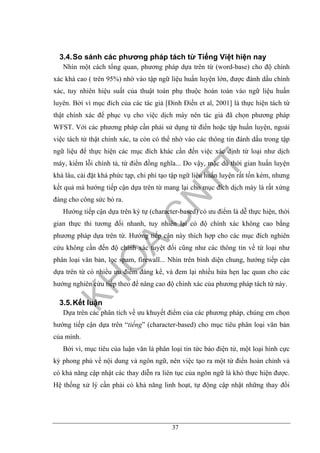 37
3.4.So sánh các phương pháp tách từ Tiếng Việt hiện nay
Nhìn một cách tổng quan, phương pháp dựa trên từ (word-base) cho độ chính
xác khá cao ( trên 95%) nhờ vào tập ngữ liệu huấn luyện lớn, được đánh dấu chính
xác, tuy nhiên hiệu suất của thuật toán phụ thuộc hoàn toàn vào ngữ liệu huấn
luyên. Bởi vì mục đích của các tác giả [Đinh Điền et al, 2001] là thực hiện tách từ
thật chính xác để phục vụ cho việc dịch máy nên tác giả đã chọn phương pháp
WFST. Với các phương pháp cần phải sử dụng từ điển hoặc tập huấn luyện, ngoài
việc tách từ thật chính xác, ta còn có thể nhờ vào các thông tin đánh dấu trong tập
ngữ liệu để thực hiện các mục đích khác cần đến việc xác định từ loại như dịch
máy, kiểm lỗi chính tả, từ điển đồng nghĩa... Do vậy, mặc dù thời gian huấn luyện
khá lâu, cài đặt khá phức tạp, chi phí tạo tập ngữ liệu huấn luyện rất tốn kém, nhưng
kết quả mà hướng tiếp cận dựa trên từ mang lại cho mục đích dịch máy là rất xứng
đáng cho công sức bỏ ra.
Hướng tiếp cận dựa trên ký tự (character-based) có ưu điểm là dễ thực hiện, thời
gian thực thi tương đối nhanh, tuy nhiên lại có độ chính xác không cao bằng
phương pháp dựa trên từ. Hướng tiếp cận này thích hợp cho các mục đích nghiên
cứu không cần đến độ chính xác tuyệt đối cũng như các thông tin về từ loại như
phân loại văn bản, lọc spam, firewall... Nhìn trên bình diện chung, hướng tiếp cận
dựa trên từ có nhiều ưu điểm đáng kể, và đem lại nhiều hứa hẹn lạc quan cho các
hướng nghiên cứu tiếp theo để nâng cao độ chính xác của phương pháp tách từ này.
3.5.Kết luận
Dựa trên các phân tích về ưu khuyết điểm của các phương pháp, chúng em chọn
hướng tiếp cận dựa trên “tiếng” (character-based) cho mục tiêu phân loại văn bản
của mình.
Bởi vì, mục tiêu của luận văn là phân loại tin tức báo điện tử, một loại hình cực
kỳ phong phú về nội dung và ngôn ngữ, nên việc tạo ra một từ điển hoàn chỉnh và
có khả năng cập nhật các thay diễn ra liên tục của ngôn ngữ là khó thực hiện được.
Hệ thống xử lý cần phải có khả năng linh hoạt, tự động cập nhật những thay đổi
 