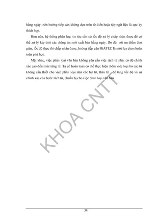 38
hằng ngày, nên hướng tiếp cận không dựa trên từ điển hoặc tập ngữ liệu là cực kỳ
thích hợp.
Hơn nữa, hệ thống phân loại tin tức cần có tốc độ xử lý chấp nhận được để có
thể xử lý kịp thời các thông tin mới xuất bản hằng ngày. Do đó, với ưu điểm đơn
giản, tốc độ thực thi chấp nhận đươc, hướng tiếp cận IGATEC là một lựa chọn hoàn
toàn phù hợp.
Mặt khác, việc phân loại văn bản không yêu cầu việc tách từ phải có độ chính
xác cao đến mức từng từ. Ta có hoàn toàn có thể thực hiện thêm việc loại bỏ các từ
không cần thiết cho việc phân loại như các hư từ, thán từ... để tăng tốc độ và sự
chính xác của bước tách từ, chuẩn bị cho việc phân loại văn bản.
 