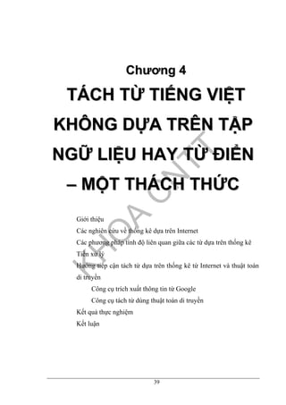 39
CChhưươơnngg 44
TTÁÁCCHH TTỪỪ TTIIẾẾNNGG VVIIỆỆTT
KKHHÔÔNNGG DDỰỰAA TTRRÊÊNN TTẬẬPP
NNGGỮỮ LLIIỆỆUU HHAAYY TTỪỪ ĐĐIIỂỂNN
–– MMỘỘTT TTHHÁÁCCHH TTHHỨỨCC
Giới thiệu
Các nghiên cứu về thống kê dựa trên Internet
Các phương pháp tính độ liên quan giữa các từ dựa trên thống kê
Tiền xử lý
Hướng tiếp cận tách từ dựa trên thống kê từ Internet và thuật toán
di truyền
Công cụ trích xuất thông tin từ Google
Công cụ tách từ dùng thuật toán di truyền
Kết quả thực nghiệm
Kết luận
 