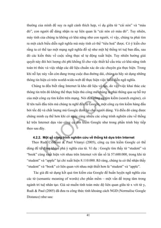 41
thường của mình để suy ra ngữ cảnh thích hợp, ví dụ giữa từ “cái nón” và “màu
đỏ”, con người dễ dàng nhận ra sự liên quan là “cái nón có màu đỏ”. Tuy nhiên,
máy tính của chúng ta không có khả năng như con người, vì vậy, chúng ta phải tìm
ra một cách biểu diễn ngữ nghĩa mà máy tính có thể “tiêu hoá” được. Có ý kiến cho
rằng ta có thể tạo một mạng ngữ nghĩa đồ sộ như một hệ thống trí tuệ ban đầu, sau
đó các kiến thức về cuộc sống thực sẽ tự động xuất hiện. Tuy nhiên hướng giải
quyết này đòi hỏi lượng chi phí khổng lồ cho việc thiết kế cấu trúc có khả năng tính
toán tri thức và việc nhập các dữ liệu chuẩn xác do các chuyên gia thực hiện. Trong
khi nỗ lực này vẫn còn đang trong cuộc đua đường dài, chúng ta hãy sử dụng những
thông tin hiện có trên world-wide-web để thực hiện việc biểu diễn ngữ nghĩa.
Chúng ta đều biết rằng Internet là kho dữ liệu vô tận, do vậy việc khai thác các
thông tin trên đó không thể thực hiện thủ công mà chúng ta phải thông qua sự hỗ trợ
của một công cụ tìm kiếm trên mạng. Nói đến công cụ tìm kiếm (search engine), có
lẽ tên tuổi đầu tiên mà chúng ta nghĩ đến là Google, một công cụ tìm kiếm hàng đầu
bởi tốc độ và chất lượng mà Google đem lại cho người dùng. Và điều đó càng được
chứng minh cụ thể hơn khi có ngày càng nhiều các công trình nghiên cứu về thống
kê trên Internet dựa vào công cụ tìm kiếm Google như trong phần trình bày tiếp
theo sau đây.
4.2.2. Một số công trình nghiên cứu về thống kê dựa trên Internet
Theo Rudi Cilibrasi & Paul Vitanyi (2005), công cụ tìm kiếm Google có thể
dùng để tự động khám phá ý nghĩa của từ. Ví dụ : Google tìm thấy từ “student” và
“book” cùng xuất hiện với nhau trên Internet với tần số là 57.600.000, trong khi từ
“student” và “apple” lại chỉ xuất hiện 8.110.000. Rõ ràng, chúng ta có thể nhận thấy
“student” và “book” có liên quan với nhau mật thiết hơn là “student” và “apple”.
Tác giả đã sử dụng kết quả tìm kiếm của Google để huấn luyện ngữ nghĩa của
các từ (semantic meaning of words) cho phần mềm – một vấn đề trọng tâm trong
ngành trí tuệ nhân tạo. Giả sử muốn tính toán mức độ liên quan giữa từ x với từ y,
Rudi & Paul (2005) đã đưa ra công thức tính khoảng cách NGD (Normalise Google
Distance) như sau:
 
