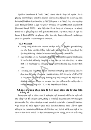 43
Ngoài ra, theo James & Daniel (2005) còn có một số công trình nghiên cứu về
phương pháp thống kê khác trên Internet như tính toán kết quả tìm kiếm bằng hàm
luỹ thừa [Simkin & Roychowdhurry, 2003] [Bagrow et al, 2004] , hay phương pháp
được đánh giá tốt hơn là dựa vào giá trị tương tự cực đại (Maximum Likelihood)
[James & Daniel, 2005]…. Mục đích của việc sử dụng giá trị tương tự cực đại để
tìm ra chỉ số gần giống nhau nhất giữa hai khái niệm. Tuy nhiên, theo kết luận của
James & Daniel(2005), các phương pháp tính toán dựa trên hàm mũ cho kết quả
chưa khả quan lắm và còn mang tính chủ quan.
4.2.3. Nhận xét
Hướng thống kê dựa trên Internet hứa hẹn nhiều kết quả khả quan vì không
cần phụ thuộc vào tập dữ liệu huấn luyện truyền thống mà chúng ta có thể
tận dụng khả năng vô tận của Internet thông qua công cụ tìm kiếm.
Dựa trên nhận xét của Rudi & Paul (2005), tỉ lệ xuất hiện của từ trên Internet
là khá ổn định, điều này cho phép ta thực hiện các tính toán chính xác và ổn
định vì ít phụ thuộc vào số lượng trang web trên Internet tăng lên theo thời
gian.
Hiện nay, các công trình nghiên cứu theo hướng tiếp cận mới này chủ yếu
được thực hiện trên tiếng Anh, còn đối với tiếng Việt thì có thể nói IGATEC
là công trình đầu tiên áp dụng phương pháp này nhưng đã đạt được kết quả
rất đáng quan tâm. Chúng em hy vọng rằng rằng những nỗ lực nghiên cứu và
cải tiến phương pháp IGATEC sẽ đạt được kết quả tốt hơn.
4.3.Các phương pháp tính độ liên quan giữa các từ dựa trên
thống kê
Trong ngôn ngữ tự nhiên, nhất là loại ngôn ngữ phụ thuộc nhiều vào ngữ cảnh
như tiếng Việt, đối với con người, chúng ta có thể dễ dàng xác định được ranh giới
từ trong câu. Tuy nhiên, do chưa có một quy định cụ thể nào về ranh giới từ tiếng
Việt, nên có thể nhiều người Việt có nhiều cách tách từ khác nhau. Đối với người
chúng ta vẫn chưa thống nhất được, nên khi dùng máy tính để xử lý ngôn ngữ ta vẫn
chưa có một chuẩn nào để xác định đâu là ranh giới từ. Vì vậy, đã có rất nhiều công
 