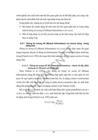 44
trình nghiên cứu cách tính toán độ liên quan giữa các từ để khắc phục các công việc
phức tạp do cách phân tích cấu trúc ngữ pháp trong câu đem lại.
Trong phần này, chúng em sẽ trình bày hai nội dung chính:
Hai thước đo chuẩn dùng để tính toán độ liên quan giữa hai từ trong tiếng
Anh là thông tin tương hỗ (Mutual Information ) và t-score.
Một số ứng dụng và cải tiến của hai công cụ đo trên trong việc tách từ tiếng
Hoa và tiếng Việt.
4.3.1. Thông tin tương hỗ (Mutual Information) và t-score dùng trong
tiếng Anh
Thông tin tương hỗ (Mutual Information) và t-score là hai khái niệm rất quan
trọng trong học thuyết về thông tin (Information Theory) và thống kê được trình bày
trong [Church et al, 1991] cho mục đích tính toán mức độ liên quan của hai từ trong
tiếng Anh.
4.3.1.1. Thông tin tương hỗ MI (Mutual Information) – thước đo đặc điểm
tương tự (A Measure of Similarity)
Theo Church et al (1991), việc thống kê thông tin tương hỗ (Mutual
Information) dùng để nhận biết các trường hợp ngôn ngữ thú vị, bao gồm từ mối
quan hệ ngữ nghĩa (semantic relations) như bác sĩ/y tá (dạng content word/content
word) cho đến mối quan hệ từ vựng-cú pháp (lexico-syntactic) như sự xuất hiện
đồng thời giữa động từ và giới từ (dạng content word/ funtion word).
MI có nhiệm vụ so sánh xác suất xuất hiện đồng thời (joint probability) của từ x
và từ y so với xác suất tìm thấy x và y xuất hiện độc lập. Công thức tính MI cho hai
từ tiếng Anh trong [Church et al, 1991] như sau:
2
( , )
( ; ) log
( ) ( )
P x y
I x y
P x P y
≡
 