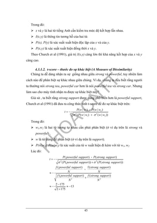 45
Trong đó:
x và y là hai từ tiếng Anh cần kiểm tra mức độ kết hợp lẫn nhau.
I(x;y) là thông tin tương hỗ của hai từ.
P(x), P(y) là xác suất xuất hiện độc lập của x và của y.
P(x,y) là xác suất xuất hiện đồng thời x và y.
Theo Church et al (1991), giá trị I(x,y) càng lớn thì khả năng kết hợp của x và y
càng cao.
4.3.1.2. t-score – thước đo sự khác biệt (A Measure of Dissimilarity)
Chúng ta dễ dàng nhận ra sự giống nhau giữa strong và powerful, tuy nhiên làm
cách nào để phân biệt sự khác nhau giữa chúng. Ví dụ, chúng ta đều biết rằng người
ta thường nói strong tea, powerful car hơn là nói powerful tea và strong car. Nhưng
làm sao cho máy tính nhận ra được sự khác biệt này?
Giả sử , ta biết rằng strong support được dùng phổ biến hơn là powerful support,
Church et al (1991) đã đưa ra công thức tính t-score để đo sự khác biệt trên:
1 2
2 2
1 2
( | ) - ( | )
( ( | ) ( | ))
P w w P w w
t
P w w w wσ σ
= −
+
Trong đó:
w1,w2 là hai từ tương tự nhau cần phải phân biệt (ở ví dụ trên là strong và
powerful) .
w là từ dùng để phân biệt (ở ví dụ trên là support).
P(w|w1), P(w|w2) là xác suất của từ w xuất hiện đi kèm với từ w1, w2
Lúc đó:
2 2
2 2
( ) - ( )
( ( )) ( ( ))
( ) f ( )
-
( ) ( )
2 175
13
2 175
P powerful support P strong support
t
P powerful support P strong support
f powerful support strong support
N N
f powerful support f strong support
N N
σ σ
= −
+
≈ −
+
−
≈ − ≈ −
+
 