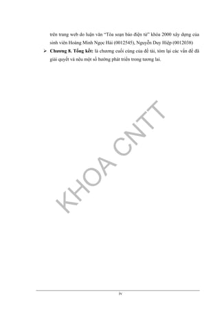 iv
trên trang web do luận văn “Tòa soạn báo điện tử” khóa 2000 xây dựng của
sinh viên Hoàng Minh Ngọc Hải (0012545), Nguyễn Duy Hiệp (0012038)
Chương 8. Tổng kết: là chương cuối cùng của đề tài, tóm lại các vấn đề đã
giải quyết và nêu một số hướng phát triển trong tương lai.
 