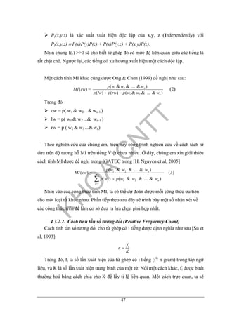 47
PI(x,y,z) là xác suất xuất hiện độc lập của x,y, z (Independently) với
PI(x,y,z) ≡ P(x)P(y)P(z) + P(x)P(y,z) + P(x,y)P(z).
Nhìn chung I(.) >>0 sẽ cho biết từ ghép đó có mức độ liên quan giữa các tiếng là
rất chặt chẽ. Ngược lại, các tiếng có xu hướng xuất hiện một cách độc lập.
Một cách tính MI khác cũng được Ong & Chen (1999) đề nghị như sau:
1 2
1 2
( & & ... & )
( ) =
( ) ( ) ( & & ... & )
n
n
p w w w
MI cw
p lw p rw p w w w+ −
(2)
Trong đó
cw = p( w1 & w2 ...& wn-1 )
lw = p( w1 & w2 ...& wn-1 )
rw = p ( w2 & w3 ...& wn)
Theo nghiên cứu của chúng em, hiện nay công trình nghiên cứu về cách tách từ
dựa trên độ tương hỗ MI trên tiếng Việt chưa nhiều. Ở đây, chúng em xin giới thiệu
cách tính MI được đề nghị trong IGATEC trong [H. Nguyen et al, 2005]
1 2
1 2
1
( & & ... & )
( ) =
( ) - ( & & ... & )
n
n
j n
j
p w w w
MI cw
p w p w w w
=
∑
(3)
Nhìn vào các công thức tính MI, ta có thể dự đoán được mỗi công thức ưu tiên
cho một loại từ khác nhau. Phần tiếp theo sau đây sẽ trình bày một số nhận xét về
các công thức trên để làm cơ sở đưa ra lựa chọn phù hợp nhất.
4.3.2.2. Cách tính tần số tương đối (Relative Frequency Count)
Cách tính tần số tương đối cho từ ghép có i tiếng được định nghĩa như sau [Su et
al, 1993]:
i
i
f
r
K
=
Trong đó, fi là số lần xuất hiện của từ ghép có i tiếng (ith
n-gram) trong tập ngữ
liệu, và K là số lần xuất hiện trung bình của một từ. Nói một cách khác, fi được bình
thường hoá bằng cách chia cho K để lấy tỉ lệ liên quan. Một cách trực quan, ta sẽ
 