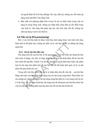 49
mà quyết định đó là từ hay không). Do vậy, hiện tại, chúng em vẫn chưa áp
dụng cách tính RFC trên tiếng Việt.
Bản chất của phương pháp tính t-score là tìm sự khác nhau trong việc sử
dụng từ trong tiếng Anh, chúng em nhận thấy chưa thật sự cần thiết trong
việc tách từ làm tăng tính phức tạp của việc tính toán. Do đó, chứng em
chưa áp dụng t-score vào tách từ.
4.4.Tiền xử lý (Pre-processing)
Bởi vì các bài báo điện tử được trình bày dưới dạng html, nên trước khi thực
hiện tách từ để phân loại, chúng em phải xử lý văn bản để lấy ra những nội dung
quan tâm.
4.4.1. Xử lý văn bản đầu vào
Nội dung tóm tắt của bài báo là rất quan trọng vì nó thể hiện nội dung bài báo
một cách cô đọng, súc tích, rõ ràng, giúp người xem dự đoán được đề tài của bài
báo muốn đề cập đến. Chính vì lý do đó, chúng em quyết định thực hiện việc phân
loại tin tức dựa trên phần tóm tắt của bài báo để tiết kiệm thời gian xử lý và đạt
được kết quả chính xác cao.
Trong mỗi văn bản, khối tiền xử lý sẽ nhận diện tiêu đề, tóm tắt… của bài báo
bằng cách dựa vào thông tin định dang của các thẻ trong trang html. Theo khảo sát
của chúng em về cấu trúc hiển thị nội dung trang báo điện tử ở các trang web tin tức
ở Việt Nam, tác giả luôn trình bày nội dung tóm tắt (abstract) của bài báo trước bài
viết chi tiết, nên hướng phân loại dựa trên tóm tắt của bài báo là khả thi.
 