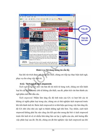 50
Hình 4. 1. Nội dung thông tin cần lấy
Sau khi rút trích được nội dung cần thiết, chúng em tiếp tục thực hiện tách ngữ,
phục vụ cho công việc tách từ.
4.4.2. Tách ngữ & tách stopwords
Tách ngữ: Ứng với mỗi văn bản đã rút trích từ trang web, chúng em tiến hành
loại bỏ các ký hiệu, các chữ số không cần thiết, sau đó, phân tích văn bản thành các
ngữ phân cách bởi dấu câu.
Tách stopword: Nhằm làm tăng tốc độ tính toán của GA và lượt bớt các từ
không có nghĩa phân loại trong câu, chúng em có thử nghiệm tách stopword trước
khi tiến hành tách từ. Bước tách stopword tỏ ra khá hiệu quả trong việc làm tăng tốc
độ GA nhờ chia nhỏ các ngữ ra thành những ngữ nhỏ hơn. Tuy nhiên, cách tách
stopword không phải lúc nào cũng cho kết quả như mong đợi bởi vì tách stopword
trước khi tách từ sẽ có nhiều khả năng làm sai lạc ý nghĩa của câu, ảnh hưởng đến
việc phân loại sau đó. Do đó, chúng em đã thử nghiệm việc tách stopword sau khi
 