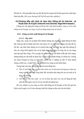 51
đã tách từ, kết quả phân loại sau khi đã loại bỏ stopword là khả quan hơn cách thực
hiện ban đầu. (Xin xem chương 6 để biết kết quả thực nghiệm.)
4.5.Hướng tiếp cận tách từ dựa trên thống kê từ Internet và
thuật toán di truyền (Internet and Genetic Algorithm-based )
Chúng em xây dựng hai công cụ hỗ trợ cho việc tách từ gồm: công cụ trích xuất
thông tin từ Google và công cụ tách từ dùng thuật toán di truyền.
4.5.1. Công cụ trích xuất thông tin từ Google
4.5.1.1. Mục đích
Ngày nay, cùng với sự phát triển nhanh chóng của các công nghệ thông tin hiện
đại, Internet đã trở thành một thư viện tuyệt vời với một khối lượng văn bản đồ sộ.
Do đó, việc khai thác thông tin từ world-wide-web như một tập ngữ liệu khổng lồ
cho các công trình nghiên cứu sẽ rút ngắn được thời gian và công sức tự xây dựng
một tập ngữ liệu riêng. Với sự giúp sức của công cụ tìm kiếm miễn phí trên mạng,
những thông tin cần thiết sẽ được lấy về một cách nhanh chóng và chính xác. Chúng
em chọn Google là công cụ tìm kiếm chính bởi vì những ưu thế về tính nhanh
chóng, chính xác, và phổ biến của nó so với các công cụ tìm kiếm khác.
Trong luận văn này, chúng em cần hai loại thông tin:
Tần số xuất hiện của các văn bản chứa các từ (document frequency) trên các
trang web để làm tính công thức MI, dự đoán khả năng tồn tại của một từ là
đúng hay không
Tần số các văn bản chứa từ với từ khóa đại diện cho chủ đề dùng để tính
mức độ liên quan của từ với các chủ đề cần phân loại.
Do vây, nhiệm vụ của công cụ trích xuất thông tin từ Google sẽ lấy kết quả tìm
kiếm của Google, trả về cho chương trình khi chúng ta đưa yêu cầu tìm kiếm.
 