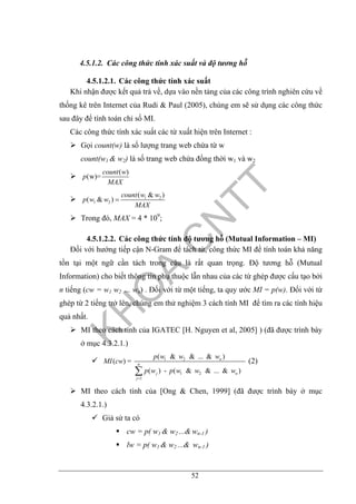52
4.5.1.2. Các công thức tính xác suất và độ tương hỗ
4.5.1.2.1. Các công thức tính xác suất
Khi nhận được kết quả trả về, dựa vào nền tảng của các công trình nghiên cứu về
thống kê trên Internet của Rudi & Paul (2005), chúng em sẽ sử dụng các công thức
sau đây để tính toán chỉ số MI.
Các công thức tính xác suất các từ xuất hiện trên Internet :
Gọi count(w) là số lượng trang web chứa từ w
count(w1 & w2) là số trang web chứa đồng thời w1 và w2
( )
(w)=
count w
p
MAX
1 2
1 2
( & )
( & )
count w w
p w w
MAX
=
Trong đó, MAX = 4 * 109
;
4.5.1.2.2. Các công thức tính độ tương hỗ (Mutual Information – MI)
Đối với hướng tiếp cận N-Gram để tách từ, công thức MI để tính toán khả năng
tồn tại một ngữ cần tách trong câu là rất quan trọng. Độ tương hỗ (Mutual
Information) cho biết thông tin phụ thuộc lẫn nhau của các từ ghép được cấu tạo bởi
n tiếng (cw = w1 w2 … wn) . Đối với từ một tiếng, ta quy ước MI = p(w). Đối với từ
ghép từ 2 tiếng trở lên, chúng em thử nghiệm 3 cách tính MI để tìm ra các tính hiệu
quả nhất.
MI theo cách tính của IGATEC [H. Nguyen et al, 2005] ) (đã được trình bày
ở mục 4.3.2.1.)
1 2
1 2
1
( & & ... & )
( ) =
( ) - ( & & ... & )
n
n
j n
j
p w w w
MI cw
p w p w w w
=
∑
(2)
MI theo cách tính của [Ong & Chen, 1999] (đã được trình bày ở mục
4.3.2.1.)
Giả sử ta có
cw = p( w1 & w2 ...& wn-1 )
lw = p( w1 & w2 ...& wn-1 )
 