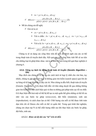 53
rw = p ( w2 & w3 ...& wn)
1 2
1 2
( & & ... & )
( ) =
( ) ( ) ( & & ... & )
n
n
p w w w
MI cw
p lw p rw p w w w+ −
(3)
MI do chúng em đề nghị:
Giả sử ta có
cw = p( w1 & w2 ...& wn-1 )
Với n chẵn : lw = p( w1 & w2 ...& wn/2 ), rw = p ( wn/2+1 &
wn/2+2 ...& wn)
Với n lẻ: lw = p( w1 & w2 ...& wn-1 ) , rw = p ( w2 & w3 ...& wn)
1 2
1 2
( & & ... & )
( ) =
( ) ( ) ( & & ... & )
n
n
p w w w
MI cw
p lw p rw p w w w+ −
(4)
Chúng ta sẽ sử dụng các công thức trên để tính độ thích nghi của các cá thể
trong thuật toán di truyền dưới đây. Kết quả của mỗi công thức tính MI sẽ ưu tiên
cho những loại từ ghép khác nhau mà ta sẽ hiểu rõ hơn trong kết quả thực nghiệm ở
chương 6.
4.5.2. Công cụ tách từ dùng thuật toán di truyền (Genetic Algorithm –
GA)
Mục đích của chúng ta là tìm ra các cách tách từ hợp lý nhất cho văn bản, tuy
nhiên, chúng ta gặp phải trở ngại là không gian tìm kiếm (search space) quá lớn do
sự bùng nổ tổ hợp khi sinh ra dãy các từ. Như chúng ta đều biết, thuật toán di truyền
(Genetic Algorithm – GA) được biết đến với khả năng duyệt tắt qua những không
gian tìm kiếm lớn một cách hiệu quả và đưa ra những giải pháp toàn cục tối ưu nhất.
GA thực hiện tiến hoá một số thế hệ để tạo ra một quần thể gồm những cá thể tối ưu
nhờ vào các bước lai ghép (cross-over), đột biến (mutation), sinh sản
(reproduction), và cách chọn lựa cá thể. Chất lượng của mỗi cá thể được tính toán
dựa trên chỉ số fitness cho mỗi cá thể và quần thể. Trong quá trình thử nghiệm,
chúng em chọn top N cá thể chất lượng nhất sau khi thực hiện các bước lai ghép,
đột biến, sinh sản.
4.5.2.1. Khảo sát độ dài của “từ” trên từ điển
 