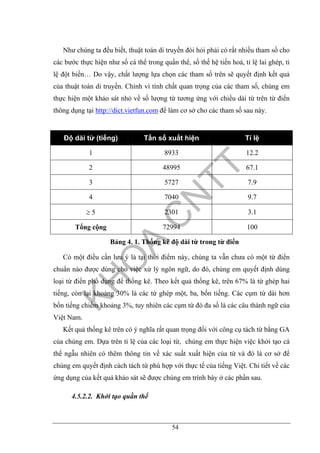 54
Như chúng ta đều biết, thuật toán di truyền đòi hỏi phải có rất nhiều tham số cho
các bước thực hiện như số cá thể trong quần thể, số thế hệ tiến hoá, tỉ lệ lai ghép, tỉ
lệ đột biến… Do vậy, chất lượng lựa chọn các tham số trên sẽ quyết định kết quả
của thuật toán di truyền. Chính vì tính chất quan trọng của các tham số, chúng em
thực hiện một khảo sát nhỏ về số lượng từ tương ứng với chiều dài từ trên từ điển
thông dụng tại http://dict.vietfun.com để làm cơ sở cho các tham số sau này.
Độ dài từ (tiếng) Tần số xuất hiện Tỉ lệ
1 8933 12.2
2 48995 67.1
3 5727 7.9
4 7040 9.7
≥ 5 2301 3.1
Tổng cộng 72994 100
Bảng 4. 1. Thống kê độ dài từ trong từ điển
Có một điều cần lưu ý là tại thời điểm này, chúng ta vẫn chưa có một từ điển
chuẩn nào được dùng cho việc xử lý ngôn ngữ, do đó, chúng em quyết định dùng
loại từ điển phổ dụng để thống kê. Theo kết quả thống kê, trên 67% là từ ghép hai
tiếng, còn lại khoảng 30% là các từ ghép một, ba, bốn tiếng. Các cụm từ dài hơn
bốn tiếng chiếm khoảng 3%, tuy nhiên các cụm từ đó đa số là các câu thành ngữ của
Việt Nam.
Kết quả thống kê trên có ý nghĩa rất quan trọng đối với công cụ tách từ bằng GA
của chúng em. Dựa trên tỉ lệ của các loại từ, chúng em thực hiện việc khởi tạo cá
thể ngẫu nhiên có thêm thông tin về xác suất xuất hiện của từ và đó là cơ sở để
chúng em quyết định cách tách từ phù hợp với thực tế của tiếng Việt. Chi tiết về các
ứng dụng của kết quả khảo sát sẽ được chúng em trình bày ở các phần sau.
4.5.2.2. Khởi tạo quần thể
 