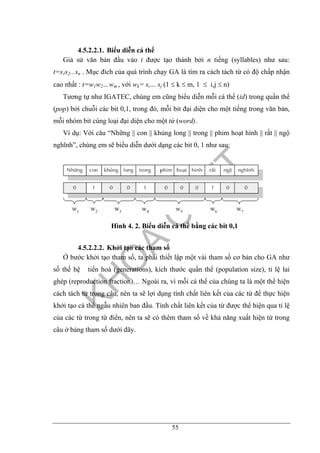 55
4.5.2.2.1. Biểu diễn cá thể
Giả sử văn bản đầu vào t được tạo thành bởi n tiếng (syllables) như sau:
t=s1s2...sn . Mục đích của quá trình chạy GA là tìm ra cách tách từ có độ chấp nhận
cao nhất : t=w1w2…wm , với wk= si… sj (1 ≤ k ≤ m, 1 ≤ i,j ≤ n)
Tương tự như IGATEC, chúng em cũng biểu diễn mỗi cá thể (id) trong quần thể
(pop) bởi chuỗi các bit 0,1, trong đó, mỗi bit đại diện cho một tiếng trong văn bản,
mỗi nhóm bit cùng loại đại diện cho một từ (word).
Ví dụ: Với câu “Những || con || khủng long || trong || phim hoạt hình || rất || ngộ
nghĩnh”, chúng em sẽ biểu diễn dưới dạng các bit 0, 1 như sau:
Hình 4. 2. Biểu diễn cá thể bằng các bit 0,1
4.5.2.2.2. Khởi tạo các tham số
Ở bước khởi tạo tham số, ta phải thiết lập một vài tham số cơ bản cho GA như
số thế hệ tiến hoá (generations), kích thước quần thể (population size), tỉ lệ lai
ghép (reproduction fraction)… Ngoài ra, vì mỗi cá thể của chúng ta là một thể hiện
cách tách từ trong câu, nên ta sẽ lợi dụng tính chất liên kết của các từ để thực hiện
khởi tạo cá thể ngẫu nhiên ban đầu. Tính chất liên kết của từ được thể hiện qua tỉ lệ
của các từ trong từ điển, nên ta sẽ có thêm tham số về khả năng xuất hiện từ trong
câu ở bảng tham số dưới đây.
 