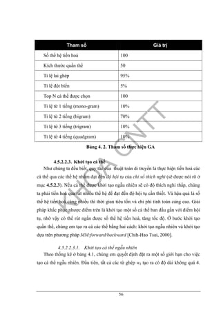 56
Tham số Giá trị
Số thế hệ tiến hoá 100
Kích thước quần thể 50
Tỉ lệ lai ghép 95%
Tỉ lệ đột biến 5%
Top N cá thể được chọn 100
Tỉ lệ từ 1 tiếng (mono-gram) 10%
Tỉ lệ từ 2 tiếng (bigram) 70%
Tỉ lệ từ 3 tiếng (trigram) 10%
Tỉ lệ từ 4 tiếng (quadgram) 10%
Bảng 4. 2. Tham số thực hiện GA
4.5.2.2.3. Khởi tạo cá thể
Như chúng ta đều biết, quy tắc của thuật toán di truyền là thực hiện tiến hoá các
cá thể qua các thế hệ nhằm đạt đến độ hội tụ của chỉ số thích nghi (sẽ được nói rõ ở
mục 4.5.2.3). Nếu cá thể được khởi tạo ngẫu nhiên sẽ có độ thích nghi thấp, chúng
ta phải tiến hoá qua rất nhiều thế hệ để đạt đến độ hội tụ cần thiết. Và hậu quả là số
thế hệ tiến hoá càng nhiều thì thời gian tiêu tốn và chi phí tính toán càng cao. Giải
pháp khắc phục nhược điểm trên là khởi tạo một số cá thể ban đầu gần với điểm hội
tụ, nhờ vậy có thể rút ngắn được số thế hệ tiến hoá, tăng tốc độ. Ở bước khởi tạo
quần thể, chúng em tạo ra cá các thể bằng hai cách: khởi tạo ngẫu nhiên và khởi tạo
dựa trên phương pháp MM:forward/backward [Chih-Hao Tsai, 2000].
4.5.2.2.3.1. Khởi tạo cá thể ngẫu nhiên
Theo thống kê ở bảng 4.1, chúng em quyết định đặt ra một số giới hạn cho việc
tạo cá thể ngẫu nhiên. Đầu tiên, tất cả các từ ghép wk tạo ra có độ dài không quá 4.
 