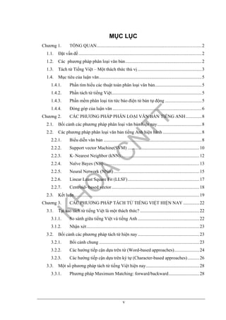 v
MỤC LỤC
Chương 1. TỔNG QUAN............................................................................................2
1.1. Đặt vấn đề............................................................................................................2
1.2. Các phương pháp phân loại văn bản...................................................................2
1.3. Tách từ Tiếng Việt – Một thách thức thú vị ........................................................3
1.4. Mục tiêu của luận văn..........................................................................................5
1.4.1. Phần tìm hiểu các thuật toán phân loại văn bản.........................................5
1.4.2. Phần tách từ tiếng Việt...............................................................................5
1.4.3. Phần mềm phân loại tin tức báo điện tử bán tự động ................................5
1.4.4. Đóng góp của luận văn ..............................................................................6
Chương 2. CÁC PHƯƠNG PHÁP PHÂN LOẠI VĂN BẢN TIẾNG ANH..............8
2.1. Bối cảnh các phương pháp phân loại văn bản hiện nay.......................................8
2.2. Các phương pháp phân loại văn bản tiếng Anh hiện hành ..................................8
2.2.1. Biểu diễn văn bản ......................................................................................8
2.2.2. Support vector Machine(SVM) ...............................................................10
2.2.3. K–Nearest Neighbor (kNN).....................................................................12
2.2.4. Naïve Bayes (NB)....................................................................................13
2.2.5. Neural Network (NNet) ...........................................................................15
2.2.6. Linear Least Square Fit (LLSF)...............................................................17
2.2.7. Centroid- based vector.............................................................................18
2.3. Kết luận..............................................................................................................19
Chương 3. CÁC PHƯƠNG PHÁP TÁCH TỪ TIẾNG VIỆT HIỆN NAY ..............22
3.1. Tại sao tách từ tiếng Việt là một thách thức? ....................................................22
3.1.1. So sánh giữa tiếng Việt và tiếng Anh ......................................................22
3.1.2. Nhận xét...................................................................................................23
3.2. Bối cảnh các phương pháp tách từ hiện nay......................................................23
3.2.1. Bối cảnh chung ........................................................................................23
3.2.2. Các hướng tiếp cận dựa trên từ (Word-based approaches)......................24
3.2.3. Các hướng tiếp cận dựa trên ký tự (Character-based approaches) ..........26
3.3. Một số phương pháp tách từ tiếng Việt hiện nay...............................................28
3.3.1. Phương pháp Maximum Matching: forward/backward...........................28
 
