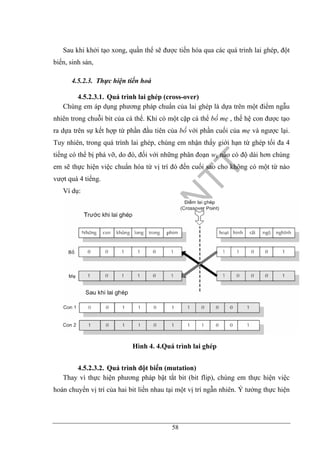 58
Sau khi khởi tạo xong, quần thể sẽ được tiến hóa qua các quá trình lai ghép, đột
biến, sinh sản,
4.5.2.3. Thực hiện tiến hoá
4.5.2.3.1. Quá trình lai ghép (cross-over)
Chúng em áp dụng phương pháp chuẩn của lai ghép là dựa trên một điểm ngẫu
nhiên trong chuỗi bit của cá thể. Khi có một cặp cá thể bố mẹ , thế hệ con được tạo
ra dựa trên sự kết hợp từ phần đầu tiên của bố với phần cuối của mẹ và ngược lại.
Tuy nhiên, trong quá trình lai ghép, chúng em nhận thấy giới hạn từ ghép tối đa 4
tiếng có thể bị phá vỡ, do đó, đối với những phân đoạn wk nào có độ dài hơn chúng
em sẽ thực hiện việc chuẩn hóa từ vị trí đó đến cuối sao cho không có một từ nào
vượt quá 4 tiếng.
Ví dụ:
Hình 4. 4.Quá trình lai ghép
4.5.2.3.2. Quá trình đột biến (mutation)
Thay vì thực hiện phương pháp bật tắt bit (bit flip), chúng em thực hiện việc
hoán chuyển vị trí của hai bit liền nhau tại một vị trí ngẫn nhiên. Ý tưởng thực hiện
 