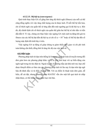 61
4.5.2.3.5. Độ hội tụ (convergence)
Quá trình thực hiện GA cố gắng làm tăng độ thích nghi (fitness) của mỗi cá thể
cũng đồng nghĩa với việc tăng chất lượng của từ được tách. Ở mỗi thế hệ tiến hoá,
chỉ số thích nghi của quần thể sẽ tăng dần đến một ngưỡng gọi là độ hội tụ α. Khi
đó, độ chênh lệnh chỉ số thích nghi của quần thể giữa hai thế hệ sẽ nhỏ dần và tiến
dần đến 0. Vì vậy, chúng em thực hiện việc ngừng GA một cách tự động khi giá trị
fitness của các thế hệ đạt đến độ hội tụ có chỉ số α = 10-7
hoặc số thế hệ đạt đến số
lượng mặc định đã trình bày ở trên.
Việc ngừng GA tự động sẽ giúp chúng ta giảm thiểu thời gian và chi phí tính
toán không cần thiết, đồng thời là tăng tốc độ của việc tách từ.
4.6.Kết luận
Phương pháp tách từ dựa trên thống kê Internet và thuật toán di truyền tương đối
đơn giản hơn các phương pháp khác và tỏ ra khá linh hoạt với sự biến động của
ngôn ngữ trong tin tức điện tử. Ngoài ra, đây là hướng tiếp cận khá mới mẻ, hạn chế
được khuyết điểm cơ bản của các phương pháp tách từ lâu nay là dựa trên tập ngữ
liệu đã đánh dấu và từ điển chuyên biệt. Với ưu điểm là thuật toán đơn giản, dễ
hiểu, dễ cài đặt, nhưng phương pháp IGATEC vẫn cho một kết quả tách từ chấp
nhận được, có thể dùng trong phân loại văn bản.
 
