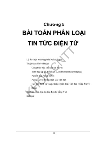62
CChhưươơnngg 55
BBÀÀII TTOOÁÁNN PPHHÂÂNN LLOOẠẠII
TTIINN TTỨỨCC ĐĐIIỆỆNN TTỬỬ
Lý do chọn phương pháp Naïve Bayes
Thuật toán Naïve Bayes
Công thức xác suất đầy đủ Bayes
Tính độc lập có điều kiện (Conditional Independence)
Nguồn gốc Naïve Bayes
Naïve Bayes trong phân loại văn bản
Hai mô hình sự kiện trong phân loại văn bản bằng Naïve
Bayes
Bài toán phân loại tin tức điện tử tiếng Việt
Kết quả
 
