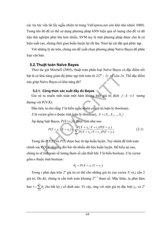 64
các tin tức vắn tắt lấy ngẫu nhiên từ trang VnExpress.net còn khá nhỏ (dưới 1000).
Trong khi đó để có thể sử dụng phương pháp kNN hiệu quả số lượng chủ đề và dữ
liệu thử nghiệm phải lớn hơn nhiều. SVM tuy là một phương pháp được cho là có
hiệu suất cao, nhưng thời gian huấn luyện lại rất lâu. Nnet lại cài đặt quá phức tạp.
Với những lý do trên, chúng em đề xuất chọn phương pháp Naïve Bayes để phân
loại văn bản.
5.2.Thuật toán Naïve Bayes
Theo tác giả Mitchell (2005), thuật toán phân loại Naïve Bayes có đặc điểm nổi
bật là có khả năng giảm độ phức tạp tính toán từ 2(2n
– 1) về còn 2n. Thế đặc điểm
nào giúp Naïve Bayes có khả năng đó?
5.2.1. Công thức xác suất đầy đủ Bayes
Giả sử ta muốn tính toán một hàm không biết giá trị đích :f X Y→ tương
đương với P(Y|X).
Đầu tiên, ta cho rằng Y là biến ngẫu nhiên có giá trị luận lý (boolean).
X là vector gồm n thuộc tính luận lý (boolean), 1 2, ,..., nX X X X= 〈 〉
Áp dụng luật Bayes, P(Y=yi|X) được tính như sau:
( | ) ( )
( | )
( | ) ( )
k i i
i k
k j i
j
P X x Y c P Y y
P Y y X x
P X x Y c P Y y
= = =
= = =
= = =∑
(2.1)
Trong đó P(X|Y) và P(Y) được học từ tập huấn luyện. Tuy nhiên để tính toán
chính xác P(X|Y) thường đòi hỏi rất nhiều dữ liệu huấn luyện. Để hiểu tại sao,
chúng ta sẽ tính toán số lượng tham số cần thiết khi Y là biến boolean, X là vector
gồm n thuộc tính boolean :
( | )ij i jP X x Y yθ = = =
Trong i phải dựa trên 2n
giá trị có thể cho những giá trị của vector X và j cần 2
giá trị. Do đó, chúng ta cần tính toán khoảng 2n+1
tham số. Mặc khác, ta phải đảm
bảo
1
1
n
ij
i
θ
=
= ∑ cho bất kỳ j cố định nào. Vì vậy, ứng với một giá trị đặc biệt yj, và 2n
 